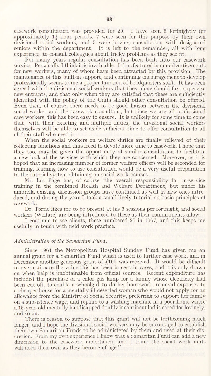 casework consultation was provided for 20. I have seen 8 fortnightly for approximately lj hour periods, 7 were seen for this purpose by their own divisional social workers, and 5 were having consultation with designated seniors within the department. It is left to the remainder, all with long experience, to consult colleagues about tricky problems as they see fit. For many years regular consultation has been built into our casework service. Personally I think it is invaluable. It has featured in our advertisements for new workers, many of whom have been attracted by this provision. The maintenance of this built-in support, and continuing encouragement to develop professionally seems to me a proper function of headquarters staff. It has been agreed with the divisional social workers that they alone should first supervise new entrants, and that only when they are satisfied that these are sufficiently identified with the policy of the Units should other consultation be offered. Even then, of course, there needs to be good liaison between the divisional social worker and the casework consultant, but since we are all professional case workers, this has been easy to ensure. It is unlikely for some time to come that, with their exacting and multiple duties, the divisional social workers themselves will be able to set aside sufficient time to offer consultation to all of their staff who need it. When the social workers on welfare duties are finally relieved of their collecting functions and thus freed to devote more time to casework, I hope that they too, may be given the opportunity of similar consultation to facilitate a new look at the services with which they are concerned. Moreover, as it is hoped that an increasing number of former welfare officers will be seconded for training, learning how to use consultation would be a very useful preparation to the tutorial system obtaining on social work courses. Mr. Ian Page has, of course, the overall responsibility for in-service training in the combined Plealth and Welfare Department, but under his umbrella existing discussion groups have continued as well as new ones intro- duced, and during the year I took a small lively tutorial on basic principles of casework. Dr. Torrie likes me to be present at his 3 sessions per fortnight, and social workers (Welfare) are being introduced to these as their commitments allow. I continue to see clients, these numbered 25 in 1967, and this keeps me usefully in touch with field work practice. Administration of the Samaritan Fund. Since 1961 the Metropolitan Hospital Sunday Fund has given me an annual grant for a Samaritan Fund which is used to further case work, and in December another generous grant of £100 was received. It would be difficult to over-estimate the value this has been in certain cases, and it is only drawn on when help is unobtainable from official sources. Recent expenditure has included the purchase of a calor gas lamp for a family whose electricity had been cut off, to enable a schoolgirl to do her homework, removal expenses to a cheaper house for a mentally ill deserted woman who would not apply for an allowance from the Ministry of Social Security, preferring to support her family on a subsistence wage, and repairs to a washing machine in a poor home where a 16-year-old mentally handicapped doubly incontinent lad is cared for lovingly, and so on. There is reason to suppose that this grant will not be forthcoming much longer, and I hope the divisional social workers may be encouraged to establish their own Samaritan Funds to be administered by them and used at their dis- cretion. From my own experience I know that a Samaritan Fund can add a new dimension to the casework undertaken, and I think the social work units will need their own as they become of age.”