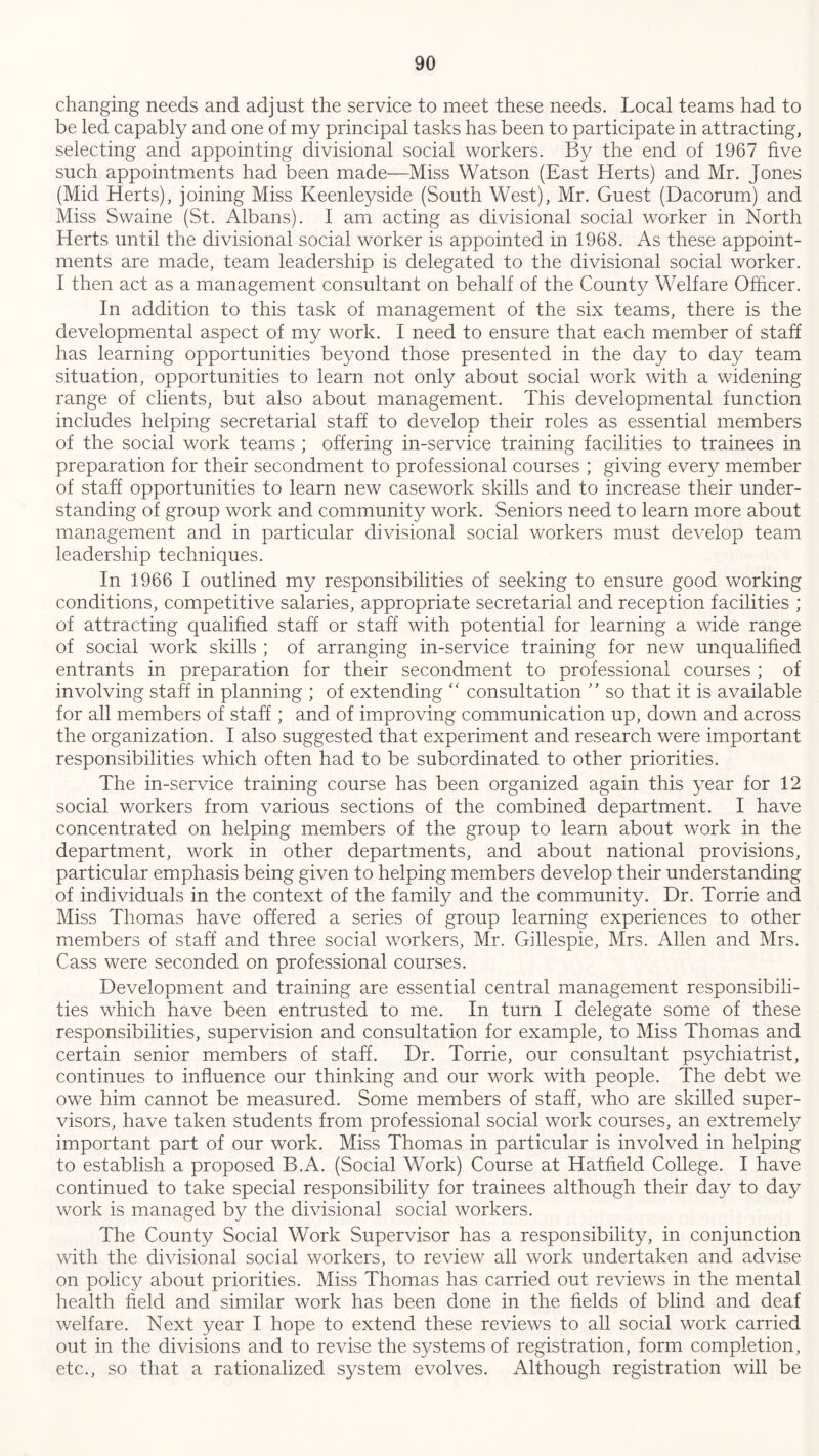 changing needs and adjust the service to meet these needs. Local teams had to be led capably and one of my principal tasks has been to participate in attracting, selecting and appointing divisional social workers. By the end of 1967 five such appointments had been made—Miss Watson (East Herts) and Mr. Jones (Mid Herts), joining Miss Keenleyside (South West), Mr. Guest (Dacorum) and Miss Swaine (St. Albans). I am acting as divisional social worker in North Herts until the divisional social worker is appointed in 1968. As these appoint- ments are made, team leadership is delegated to the divisional social worker. I then act as a management consultant on behalf of the County Welfare Officer. In addition to this task of management of the six teams, there is the developmental aspect of my work. I need to ensure that each member of staff has learning opportunities beyond those presented in the day to day team situation, opportunities to learn not only about social work with a widening range of clients, but also about management. This developmental function includes helping secretarial staff to develop their roles as essential members of the social work teams ; offering in-service training facilities to trainees in preparation for their secondment to professional courses ; giving every member of staff opportunities to learn new casework skills and to increase their under- standing of group work and community work. Seniors need to learn more about management and in particular divisional social workers must develop team leadership techniques. In 1966 I outlined my responsibilities of seeking to ensure good working conditions, competitive salaries, appropriate secretarial and reception facilities ; of attracting qualified staff or staff with potential for learning a wide range of social work skills ; of arranging in-service training for new unqualified entrants in preparation for their secondment to professional courses ; of involving staff in planning ; of extending “ consultation ” so that it is available for all members of staff ; and of improving communication up, down and across the organization. I also suggested that experiment and research were important responsibilities which often had to be subordinated to other priorities. The in-service training course has been organized again this year for 12 social workers from various sections of the combined department. I have concentrated on helping members of the group to learn about work in the department, work in other departments, and about national provisions, particular emphasis being given to helping members develop their understanding of individuals in the context of the family and the community. Dr. Torrie and Miss Thomas have offered a series of group learning experiences to other members of staff and three social workers, Mr. Gillespie, Mrs. Allen and Mrs. Cass were seconded on professional courses. Development and training are essential central management responsibili- ties which have been entrusted to me. In turn I delegate some of these responsibilities, supervision and consultation for example, to Miss Thomas and certain senior members of staff. Dr. Torrie, our consultant psychiatrist, continues to influence our thinking and our work with people. The debt we owe him cannot be measured. Some members of staff, who are skilled super- visors, have taken students from professional social work courses, an extremely important part of our work. Miss Thomas in particular is involved in helping to establish a proposed B.A. (Social Work) Course at Hatfield College. I have continued to take special responsibility for trainees although their day to day work is managed by the divisional social workers. The County Social Work Supervisor has a responsibility, in conjunction with the divisional social workers, to review all work undertaken and advise on policy about priorities. Miss Thomas has carried out reviews in the mental health field and similar work has been done in the fields of blind and deaf welfare. Next year I hope to extend these reviews to all social work carried out in the divisions and to revise the systems of registration, form completion, etc., so that a rationalized system evolves. Although registration will be