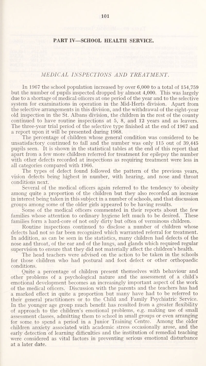 PART IV—SCHOOL HEALTH SERVICE. MEDICAL INSPECTIONS AND TREATMENT. In 1967 the school population increased by over 6,000 to a total of 154,759 but the number of pupils inspected dropped by almost 4,000. This was largely due to a shortage of medical officers at one period of the year and to the selective system for examinations in operation in the Mid-Herts division. Apart from the selective arrangements in this division, and the withdrawal of the eight-year old inspection in the St. Albans division, the children in the rest of the county continued to have routine inspections at 5, 8, and 12 years and as leavers. The three-year trial period of the selective type finished at the end of 1967 and a report upon it will be presented during 1968. The percentage of children whose general condition was considered to be unsatisfactory continued to fall and the number was only 115 out of 39,445 pupils seen. It is shown in the statistical tables at the end of this report that apart from a few more children referred for treatment for epilepsy the number with other defects recorded at inspections as requiring treatment were less in all categories compared with 1966. The types of defect found followed the pattern of the previous years, vision defects being highest in number, with hearing, and nose and throat conditions next. Several of the medical officers again referred to the tendency to obesity among quite a proportion of the children but they also recorded an increase in interest being taken in this subject in a number of schools, and that discussion groups among some of the older girls appeared to be having results. Some of the medical officers commented in their reports about the few families whose attention to ordinary hygiene left much to be desired. These families form a hard-core of not only dirty but often of verminous children. Routine inspections continued to disclose a number of children whose defects had not so far been recognized which warranted referral for treatment. In addition, as can be seen in the statistics, many children had defects of the nose and throat, of the ear and of the lungs, and glands which required regular supervision to ensure that they did not materially affect the children’s health. The head teachers were advised on the action to be taken in the schools for those children who had postural and foot defect or other orthopaedic conditions. Quite a percentage of children present themselves with behaviour and other problems of a psychological nature and the assessment of a child’s emotional development becomes an increasingly important aspect of the work of the medical officers. Discussion with the parents and the teachers has had a marked effect in quite a proportion but many have had to be referred to their general practitioners or to the Child and Family Psychiatric Service. In the younger age group much benefit has resulted from a greater flexibility of approach to the children’s emotional problems, e.g. making use of small assessment classes, admitting them to school in small groups or even arranging for some to spend a period in a Junior Training Centre. Among the older children anxiety associated with academic stress occasionally arose, and the early detection of learning difficulties and the institution of remedial teaching were considered as vital factors in preventing serious emotional disturbance at a later date.