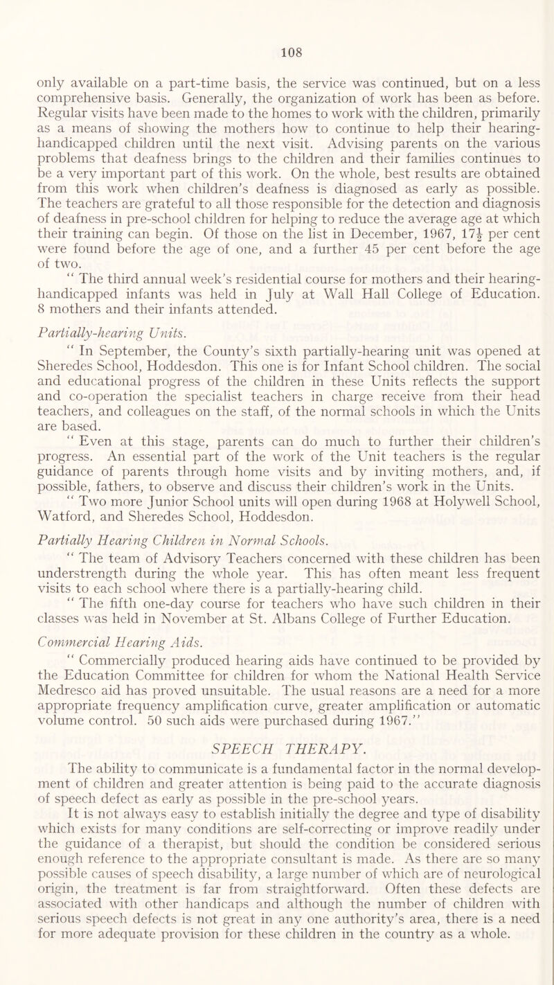 only available on a part-time basis, the service was continued, but on a less comprehensive basis. Generally, the organization of work has been as before. Regular visits have been made to the homes to work with the children, primarily as a means of showing the mothers how to continue to help their hearing- handicapped children until the next visit. Advising parents on the various problems that deafness brings to the children and their families continues to be a very important part of this work. On the whole, best results are obtained from this work when children's deafness is diagnosed as early as possible. The teachers are grateful to all those responsible for the detection and diagnosis of deafness in pre-school children for helping to reduce the average age at which their training can begin. Of those on the list in December, 1967, 17\ per cent were found before the age of one, and a further 45 per cent before the age of two. “ The third annual week's residential course for mothers and their hearing- handicapped infants was held in July at Wall Hall College of Education. 8 mothers and their infants attended. Partially-hearing Units. “ In September, the County’s sixth partially-hearing unit was opened at Sheredes School, Hoddesdon. This one is for Infant School children. The social and educational progress of the children in these Units reflects the support and co-operation the specialist teachers in charge receive from their head teachers, and colleagues on the staff, of the normal schools in which the Units are based. “ Even at this stage, parents can do much to further their children’s progress. An essential part of the work of the Unit teachers is the regular guidance of parents through home visits and by inviting mothers, and, if possible, fathers, to observe and discuss their children’s work in the Units. “ Two more Junior School units will open during 1968 at Holywell School, Watford, and Sheredes School, Hoddesdon. Partially Hearing Children in Normal Schools. “ The team of Advisory Teachers concerned with these children has been understrength during the whole year. This has often meant less frequent visits to each school where there is a partially-hearing child. “ The fifth one-day course for teachers who have such children in their classes was held in November at St. Albans College of Further Education. Commercial Hearing Aids. “ Commercially produced hearing aids have continued to be provided by the Education Committee for children for whom the National Health Service Medresco aid has proved unsuitable. The usual reasons are a need for a more appropriate frequency amplification curve, greater amplification or automatic volume control. 50 such aids were purchased during 1967.” SPEECH THERAPY. The ability to communicate is a fundamental factor in the normal develop- ment of children and greater attention is being paid to the accurate diagnosis of speech defect as early as possible in the pre-school years. It is not always easy to establish initially the degree and type of disability which exists for man)/ conditions are self-correcting or improve readily under the guidance of a therapist, but should the condition be considered serious enough reference to the appropriate consultant is made. As there are so many possible causes of speech disability, a large number of which are of neurological origin, the treatment is far from straightforward. Often these defects are associated with other handicaps and although the number of children with serious speech defects is not great in any one authority’s area, there is a need for more adequate provision for these children in the country as a whole.