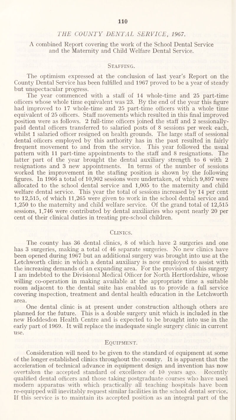 THE COUNTY DENTAL SERVICE, 1967. A combined Report covering the work of the School Dental Service and the Maternity and Child Welfare Dental Service. Staffing. The optimism expressed at the conclusion of last year’s Report on the County Dental Service has been fulfilled and 1967 proved to be a year of steady but unspectacular progress. The year commenced with a staff of 14 whole-time and 25 part-time officers whose whole time equivalent was 23. By the end of the year this figure had improved to 17 whole-time and 25 part-time officers with a whole time equivalent of 25 officers. Staff movements which resulted in this final improved position were as follows. 2 full-time officers joined the staff and 2 sessionally- paid dental officers transferred to salaried posts of 8 sessions per week each, whilst 1 salaried officer resigned on health grounds. The large staff of sessional dental officers employed by this authority has in the past resulted in fairly frequent movement to and from the service. This year followed the usual pattern with 11 part-time appointments to the staff and 8 resignations. The latter part of the year brought the dental auxiliary strength to 6 with 2 resignations and 3 new appointments. In terms of the number of sessions worked the improvement in the staffing position is shown by the following figures. In 1966 a total of 10,902 sessions were undertaken, of which 9,897 were allocated to the school dental service and 1,005 to the maternity and child welfare dental service. This year the total of sessions increased by 14 per cent to 12,515, of which 11,265 were given to work in the school dental service and 1,250 to the maternity and child welfare service. Of the grand total of 12,515 sessions, 1,746 were contributed by dental auxiliaries who spent nearly 20 per cent of their clinical duties in treating pre-school children. Clinics. The county has 36 dental clinics, 8 of which have 2 surgeries and one has 3 surgeries, making a total of 46 separate surgeries. No new clinics have been opened during 1967 but an additional surgery was brought into use at the Letch worth clinic in which a dental auxiliary is now employed to assist with the increasing demands of an expanding area. For the provision of this surgery I am indebted to the Divisional Medical Officer for North Hertfordshire, whose willing co-operation in making available at the appropriate time a suitable room adjacent to the dental suite has enabled us to provide a full service covering inspection, treatment and dental health education in the Letch worth area. One dental clinic is at present under construction although others are planned for the future. This is a double surgery unit which is included in the new Hoddesdon Health Centre and is expected to be brought into use in the early part of 1969. It will replace the inadequate single surgery clinic in current use. Equipment. Consideration will need to be given to the standard of equipment at some of the longer established clinics throughout the county. It is apparent that the acceleration of technical advance in equipment design and invention has now overtaken the accepted standard of excellence of 10 years ago. Recently qualified dental officers and those taking postgraduate courses who have used modern apparatus with which practically all teaching hospitals have been re-equipped will inevitably request similar facilities in the school dental service. If this service is to maintain its accepted position as an integral part of the