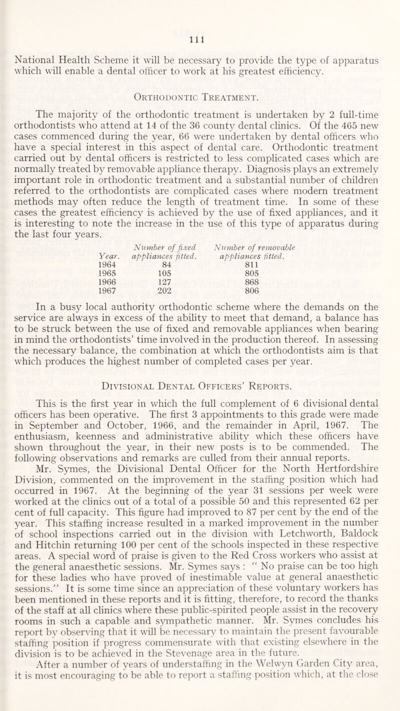 National Health Scheme it will be necessary to provide the type of apparatus which will enable a dental officer to work at his greatest efficiency. Orthodontic Treatment. The majority of the orthodontic treatment is undertaken by 2 full-time orthodontists who attend at 14 of the 36 county dental clinics. Of the 465 new cases commenced during the year, 66 were undertaken by dental officers who have a special interest in this aspect of dental care. Orthodontic treatment carried out by dental officers is restricted to less complicated cases which are normally treated by removable appliance therapy. Diagnosis plays an extremely important role in orthodontic treatment and a substantial number of children referred to the orthodontists are complicated cases where modern treatment methods may often reduce the length of treatment time. In some of these cases the greatest efficiency is achieved by the use of fixed appliances, and it is interesting to note the increase in the use of this type of apparatus during the last four years. Year. Number of fixed appliances fitted. Number of removable appliances fitted. 1964 84 811 1965 105 805 1966 127 868 1967 202 806 In a busy local authority orthodontic scheme where the demands on the service are always in excess of the ability to meet that demand, a balance has to be struck between the use of fixed and removable appliances when bearing in mind the orthodontists’ time involved in the production thereof. In assessing the necessary balance, the combination at which the orthodontists aim is that which produces the highest number of completed cases per year. Divisional Dental Officers’ Reports. This is the first year in which the full complement of 6 divisional dental officers has been operative. The first 3 appointments to this grade were made in September and October, 1966, and the remainder in April, 1967. The enthusiasm, keenness and administrative ability which these officers have shown throughout the year, in their new posts is to be commended. The following observations and remarks are culled from their annual reports. Mr. Symes, the Divisional Dental Officer for the North Hertfordshire Division, commented on the improvement in the staffing position which had occurred in 1967. At the beginning of the year 31 sessions per week were worked at the clinics out of a total of a possible 50 and this represented 62 per cent of full capacity. This figure had improved to 87 per cent by the end of the year. This staffing increase resulted in a marked improvement in the number of school inspections carried out in the division with Letchworth, Baldock and Hitchin returning 100 per cent of the schools inspected in these respective areas. A special word of praise is given to the Red Cross workers who assist at the general anaesthetic sessions. Mr. Symes says : “No praise can be too high for these ladies who have proved of inestimable value at general anaesthetic sessions.” It is some time since an appreciation of these voluntary workers has been mentioned in these reports and it is fitting, therefore, to record the thanks of the staff at all clinics where these public-spirited people assist in the recovery rooms in such a capable and sympathetic manner. Mr. Symes concludes his report by observing that it will be necessary to maintain the present favourable staffing position if progress commensurate with that existing elsewhere in the division is to be achieved in the Stevenage area in the future. After a number of years of understaffing in the Welwyn Garden City area, it is most encouraging to be able to report a staffing position which, at the close