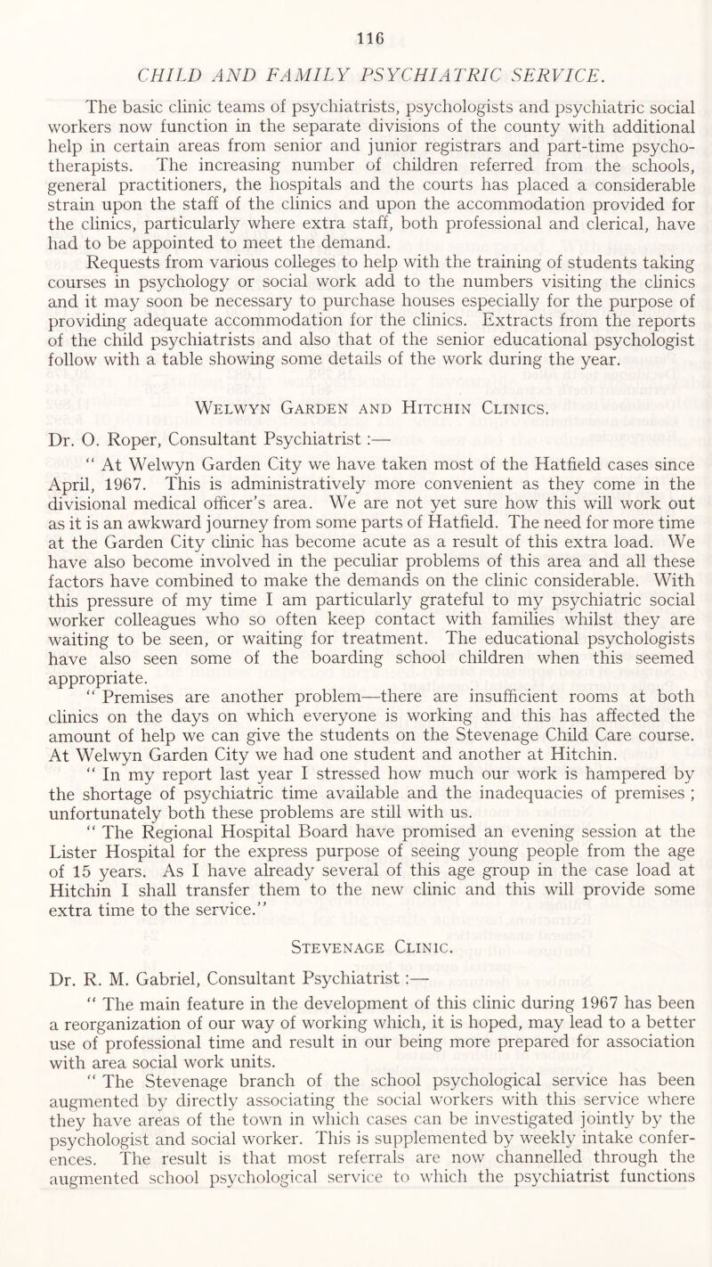 CHILD AND FAMILY PSYCHIATRIC SERVICE. The basic clinic teams of psychiatrists, psychologists and psychiatric social workers now function in the separate divisions of the county with additional help in certain areas from senior and junior registrars and part-time psycho- therapists. The increasing number of children referred from the schools, general practitioners, the hospitals and the courts has placed a considerable strain upon the staff of the clinics and upon the accommodation provided for the clinics, particularly where extra staff, both professional and clerical, have had to be appointed to meet the demand. Requests from various colleges to help with the training of students taking courses in psychology or social work add to the numbers visiting the clinics and it may soon be necessary to purchase houses especially for the purpose of providing adequate accommodation for the clinics. Extracts from the reports of the child psychiatrists and also that of the senior educational psychologist follow with a table showing some details of the work during the year. Welwyn Garden and Hitchin Clinics. Dr. O. Roper, Consultant Psychiatrist :— “ At Welwyn Garden City we have taken most of the Hatfield cases since April, 1967. This is administratively more convenient as they come in the divisional medical officer’s area. We are not yet sure how this will work out as it is an awkward journey from some parts of Hatfield. The need for more time at the Garden City clinic has become acute as a result of this extra load. We have also become involved in the peculiar problems of this area and all these factors have combined to make the demands on the clinic considerable. With this pressure of my time I am particularly grateful to my psychiatric social worker colleagues who so often keep contact with families whilst they are waiting to be seen, or waiting for treatment. The educational psychologists have also seen some of the boarding school children when this seemed appropriate. “ Premises are another problem—there are insufficient rooms at both clinics on the days on which everyone is working and this has affected the amount of help we can give the students on the Stevenage Child Care course. At Welwyn Garden City we had one student and another at Hitchin. “ In my report last year I stressed how much our work is hampered by the shortage of psychiatric time available and the inadequacies of premises ; unfortunately both these problems are still with us. “ The Regional Hospital Board have promised an evening session at the Lister Hospital for the express purpose of seeing young people from the age of 15 years. As I have already several of this age group in the case load at Hitchin I shall transfer them to the new clinic and this will provide some extra time to the service.” Stevenage Clinic. Dr. R. M. Gabriel, Consultant Psychiatrist:— “ The main feature in the development of this clinic during 1967 has been a reorganization of our way of working which, it is hoped, may lead to a better use of professional time and result in our being more prepared for association with area social work units. “ The Stevenage branch of the school psychological service has been augmented by directly associating the social workers with this service where they have areas of the town in which cases can be investigated jointly by the psychologist and social worker. This is supplemented by weekly intake confer- ences. The result is that most referrals are now channelled through the augmented school psychological service to which the psychiatrist functions