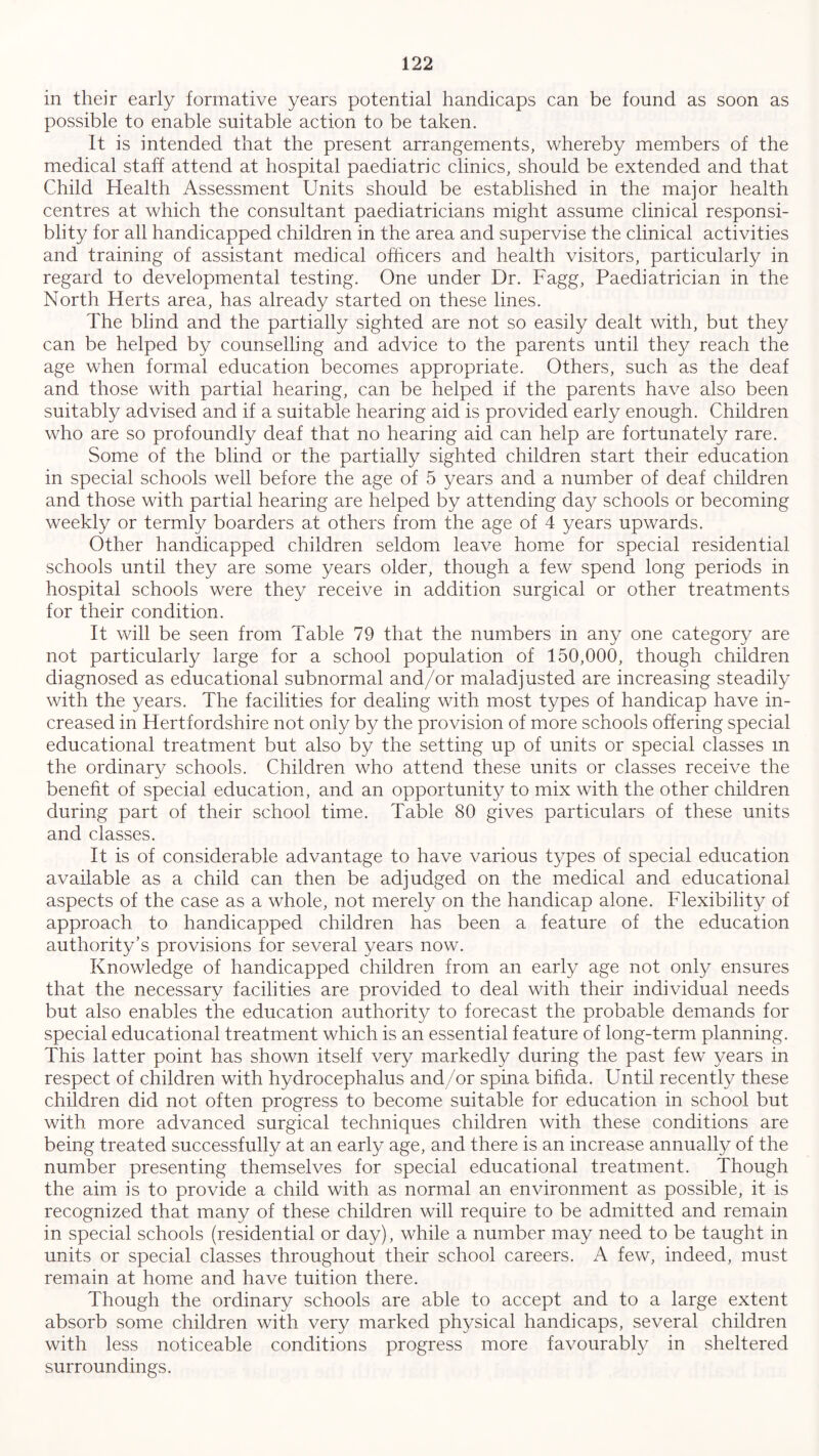 in their early formative years potential handicaps can be found as soon as possible to enable suitable action to be taken. It is intended that the present arrangements, whereby members of the medical staff attend at hospital paediatric clinics, should be extended and that Child Health Assessment Units should be established in the major health centres at which the consultant paediatricians might assume clinical responsi- blity for all handicapped children in the area and supervise the clinical activities and training of assistant medical officers and health visitors, particularly in regard to developmental testing. One under Dr. Fagg, Paediatrician in the North Herts area, has already started on these lines. The blind and the partially sighted are not so easily dealt with, but they can be helped by counselling and advice to the parents until they reach the age when formal education becomes appropriate. Others, such as the deaf and those with partial hearing, can be helped if the parents have also been suitably advised and if a suitable hearing aid is provided early enough. Children who are so profoundly deaf that no hearing aid can help are fortunately rare. Some of the blind or the partially sighted children start their education in special schools well before the age of 5 years and a number of deaf children and those with partial hearing are helped by attending day schools or becoming weekly or termly boarders at others from the age of 4 years upwards. Other handicapped children seldom leave home for special residential schools until they are some years older, though a few spend long periods in hospital schools were they receive in addition surgical or other treatments for their condition. It will be seen from Table 79 that the numbers in any one category are not particularly large for a school population of 150,000, though children diagnosed as educational subnormal and/or maladjusted are increasing steadily with the years. The facilities for dealing with most types of handicap have in- creased in Hertfordshire not only by the provision of more schools offering special educational treatment but also by the setting up of units or special classes m the ordinary schools. Children who attend these units or classes receive the benefit of special education, and an opportunity to mix with the other children during part of their school time. Table 80 gives particulars of these units and classes. It is of considerable advantage to have various types of special education available as a child can then be adjudged on the medical and educational aspects of the case as a whole, not merely on the handicap alone. Flexibility of approach to handicapped children has been a feature of the education authority’s provisions for several years now. Knowledge of handicapped children from an early age not only ensures that the necessary facilities are provided to deal with their individual needs but also enables the education authority to forecast the probable demands for special educational treatment which is an essential feature of long-term planning. This latter point has shown itself very markedly during the past few years in respect of children with hydrocephalus and/or spina bifida. Until recently these children did not often progress to become suitable for education in school but with more advanced surgical techniques children with these conditions are being treated successfully at an earfy age, and there is an increase annually of the number presenting themselves for special educational treatment. Though the aim is to provide a child with as normal an environment as possible, it is recognized that many of these children will require to be admitted and remain in special schools (residential or day), while a number may need to be taught in units or special classes throughout their school careers. A few, indeed, must remain at home and have tuition there. Though the ordinary schools are able to accept and to a large extent absorb some children with very marked physical handicaps, several children with less noticeable conditions progress more favourably in sheltered surroundings.