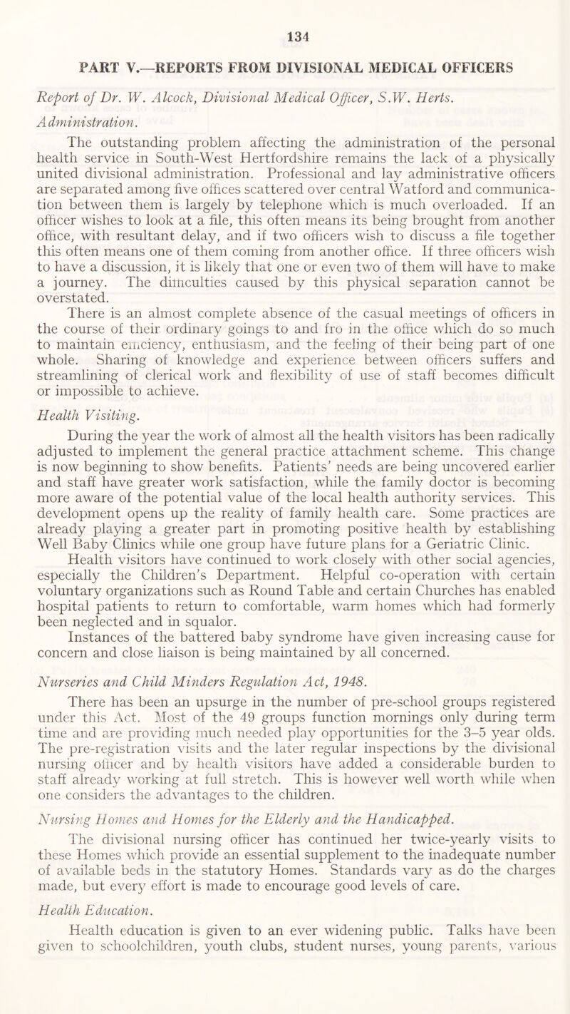 FART V.—REPORTS FROM DIVISIONAL MEDICAL OFFICERS Report of Dr. W. Alcock, Divisional Medical Officer, S.W. Herts. A dministration. The outstanding problem affecting the administration of the personal health service in South-West Hertfordshire remains the lack of a physically united divisional administration. Professional and lay administrative officers are separated among five offices scattered over central Watford and communica- tion between them is largely by telephone which is much overloaded. If an officer wishes to look at a file, this often means its being brought from another office, with resultant delay, and if two officers wish to discuss a file together this often means one of them coming from another office. If three officers wish to have a discussion, it is likely that one or even two of them will have to make a journey. The diiricuities caused by this physical separation cannot be overstated. There is an almost complete absence of the casual meetings of officers in the course of their ordinary goings to and fro in the office which do so much to maintain ernciency, enthusiasm, and the feeling of their being part of one whole. Sharing of knowledge and experience between officers suffers and streamlining of clerical work and flexibility of use of staff becomes difficult or impossible to achieve. Health Visiting. During the year the work of almost all the health visitors has been radically adjusted to implement the general practice attachment scheme. This change is now beginning to show benefits. Patients’ needs are being uncovered earlier and staff have greater work satisfaction, while the family doctor is becoming more aware of the potential value of the local health authority services. This development opens up the reality of family health care. Some practices are already playing a greater part in promoting positive health by establishing Well Baby Clinics while one group have future plans for a Geriatric Clinic. Health visitors have continued to work closely with other social agencies, especially the Children’s Department. Helpful co-operation with certain voluntary organizations such as Round Table and certain Churches has enabled hospital patients to return to comfortable, warm homes which had formerly been neglected and in squalor. Instances of the battered baby syndrome have given increasing cause for concern and close liaison is being maintained by all concerned. Nurseries and Child Minders Regulation Act, 1948. There has been an upsurge in the number of pre-school groups registered under this Act. Most of the 49 groups function mornings only during term time and are providing much needed play opportunities for the 3-5 year olds. The pre-registration visits and the later regular inspections by the divisional nursing officer and by health visitors have added a considerable burden to staff already working at full stretch. This is however well worth while when one considers the advantages to the children. Nursing Homes and Homes for the Elderly and the Handicapped. The divisional nursing officer has continued her twice-yearly visits to these Homes which provide an essential supplement to the inadequate number of available beds in the statutory Homes. Standards vary as do the charges made, but every effort is made to encourage good levels of care. Health Education. Health education is given to an ever widening public. Talks have been given to schoolchildren, youth clubs, student nurses, young parents, various