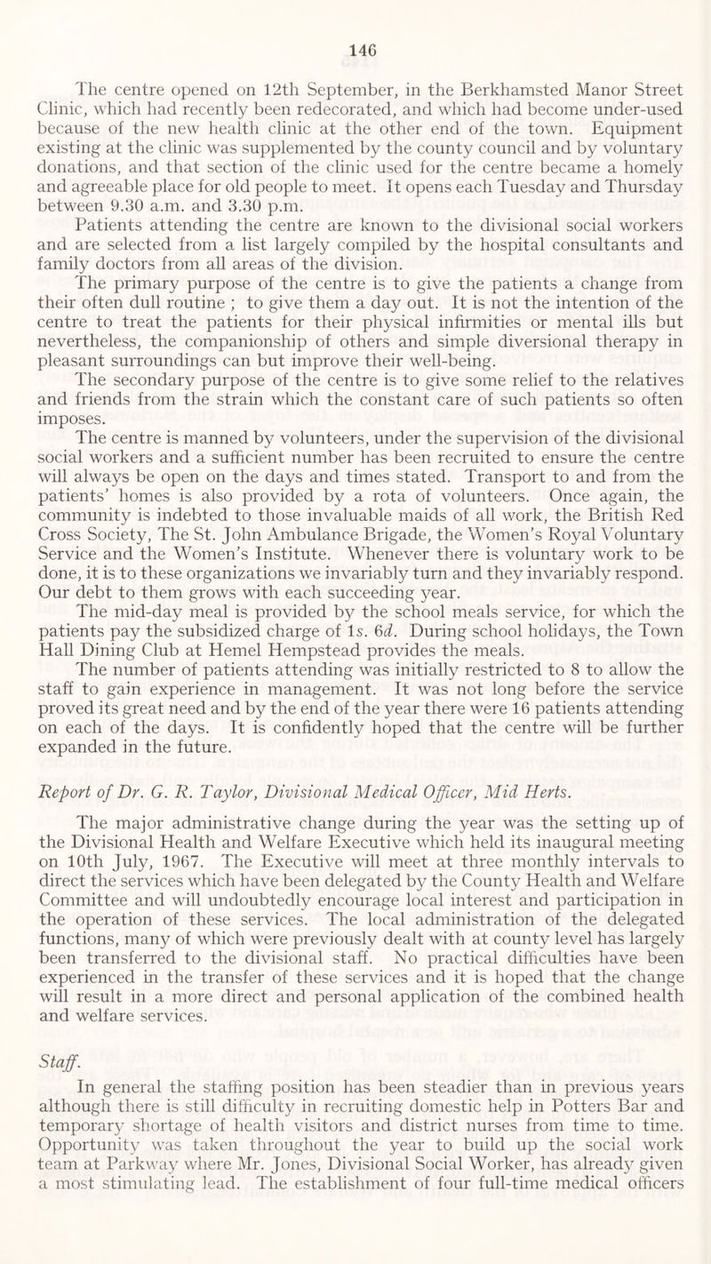 The centre opened on 12th September, in the Berkhamsted Manor Street Clinic, which had recently been redecorated, and which had become under-used because of the new health clinic at the other end of the town. Equipment existing at the clinic was supplemented by the county council and by voluntary donations, and that section of the clinic used for the centre became a homely and agreeable place for old people to meet. It opens each Tuesday and Thursday between 9.30 a.m. and 3.30 p.m. Patients attending the centre are known to the divisional social workers and are selected from a list largely compiled by the hospital consultants and family doctors from all areas of the division. The primary purpose of the centre is to give the patients a change from their often dull routine ; to give them a day out. It is not the intention of the centre to treat the patients for their physical infirmities or mental ills but nevertheless, the companionship of others and simple diversional therapy in pleasant surroundings can but improve their well-being. The secondary purpose of the centre is to give some relief to the relatives and friends from the strain which the constant care of such patients so often imposes. The centre is manned by volunteers, under the supervision of the divisional social workers and a sufficient number has been recruited to ensure the centre will always be open on the days and times stated. Transport to and from the patients’ homes is also provided by a rota of volunteers. Once again, the community is indebted to those invaluable maids of all work, the British Red Cross Society, The St. John Ambulance Brigade, the Women’s Royal Voluntary Service and the Women’s Institute. Whenever there is voluntary work to be done, it is to these organizations we invariably turn and they invariably respond. Our debt to them grows with each succeeding year. The mid-day meal is provided by the school meals service, for which the patients pay the subsidized charge of Is. 6d. During school holidays, the Town Hall Dining Club at Kernel Hempstead provides the meals. The number of patients attending was initially restricted to 8 to allow the staff to gain experience in management. It was not long before the service proved its great need and by the end of the year there were 16 patients attending on each of the days. It is confidently hoped that the centre will be further expanded in the future. Report of Dr. G. R. Taylor, Divisional Medical Officer, Mid Herts. The major administrative change during the year was the setting up of the Divisional Health and Welfare Executive which held its inaugural meeting on 10th July, 1967. The Executive will meet at three monthly intervals to direct the services which have been delegated by the County Health and Welfare Committee and will undoubtedly encourage local interest and participation in the operation of these services. The local administration of the delegated functions, many of which were previously dealt with at county level has largely been transferred to the divisional staff. No practical difficulties have been experienced in the transfer of these services and it is hoped that the change will result in a more direct and personal application of the combined health and welfare services. Staff. In general the staffing position has been steadier than in previous years although there is still difficulty in recruiting domestic help in Potters Bar and temporary shortage of health visitors and district nurses from time to time. Opportunity was taken throughout the year to build up the social work team at Parkway where Mr. Jones, Divisional Social Worker, has already given a most stimulating lead. The establishment of four full-time medical officers