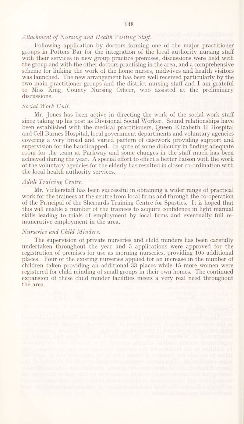 Attachment of Nursing and Health Visiting Staff. Following application by doctors forming one of the major practitioner groups in Potters Bar for the integration of the local authority nursing staff with their services in new group practice premises, discussions were held with the group and with the other doctors practising in the area, and a comprehensive scheme for linking the work of the home nurses, midwives and health visitors was launched. The new arrangement has been well received particularly by the two main practitioner groups and the district nursing staff and I am grateful to Miss King, County Nursing Officer, who assisted at the preliminary discussions. Social Work Unit. Mr. Jones has been active in directing the work of the social work staff since taking up his post as Divisional Social Worker. Sound relationships have been established with the medical practitioners, Queen Elizabeth II Hospital and Cell Barnes Hospital, local government departments and voluntary agencies covering a very broad and varied pattern of casework providing support and supervision for the handicapped. In spite of some difficulty in finding adequate room for the team at Parkway and some changes in the staff much has been achieved during the year. A special effort to effect a better liaison with the work of the voluntary agencies for the elderly has resulted in closer co-ordination with the local health authority services. Adult Training Centre. Mr. Vickerstaff has been successful in obtaining a wider range of practical work for the trainees at the centre from local firms and through the co-operation of the Principal of the Sherrards Training Centre for Spastics. It is hoped that this will enable a number of the trainees to acquire confidence in light manual skills leading to trials of employment by local firms and eventually full re- munerative employment in the area. Nurseries and Child Minders. The supervision of private nurseries and child minders has been carefully undertaken throughout the year and 5 applications were approved for the registration of premises for use as morning nurseries, providing 105 additional places. Four of the existing nurseries applied for an increase in the number of children taken providing an additional 33 places while 15 more women were registered for child minding of small groups in their own homes. The continued expansion of these child minder facilities meets a very real need throughout the area.