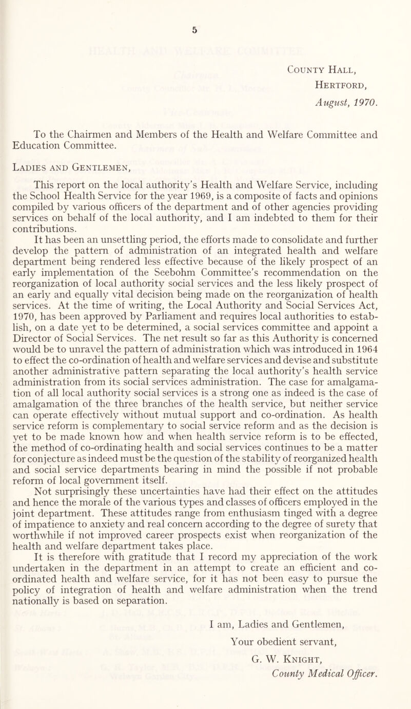 County Hall, Hertford, August, 1970. To the Chairmen and Members of the Health and Welfare Committee and Education Committee. Ladies and Gentlemen, This report on the local authority’s Health and Welfare Service, including the School Health Service for the year 1969, is a composite of facts and opinions compiled by various officers of the department and of other agencies providing services on behalf of the local authority, and I am indebted to them for their contributions. It has been an unsettling period, the efforts made to consolidate and further develop the pattern of administration of an integrated health and welfare department being rendered less effective because of the likely prospect of an early implementation of the Seebohm Committee’s recommendation on the reorganization of local authority social services and the less likely prospect of an early and equally vital decision being made on the reorganization of health services. At the time of writing, the Local Authority and Social Services Act, 1970, has been approved by Parliament and requires local authorities to estab- lish, on a date yet to be determined, a social services committee and appoint a Director of Social Services. The net result so far as this Authority is concerned would be to unravel the pattern of administration which was introduced in 1964 to effect the co-ordination of health and welfare services and devise and substitute another administrative pattern separating the local authority’s health service administration from its social services administration. The case for amalgama- tion of all local authority social services is a strong one as indeed is the case of amalgamation of the three branches of the health service, but neither service can operate effectively without mutual support and co-ordination. As health service reform is complementary to social service reform and as the decision is yet to be made known how and when health service reform is to be effected, the method of co-ordinating health and social services continues to be a matter for conjecture as indeed must be the question of the stability of reorganized health and social service departments bearing in mind the possible if not probable reform of local government itself. Not surprisingly these uncertainties have had their effect on the attitudes and hence the morale of the various types and classes of officers employed in the joint department. These attitudes range from enthusiasm tinged with a degree of impatience to anxiety and real concern according to the degree of surety that worthwhile if not improved career prospects exist when reorganization of the health and welfare department takes place. It is therefore with gratitude that I record my appreciation of the work undertaken in the department in an attempt to create an efficient and co- ordinated health and welfare service, for it has not been easy to pursue the policy of integration of health and welfare administration when the trend nationally is based on separation. I am, Ladies and Gentlemen, Your obedient servant, G. W. Knight, County Medical Officer.