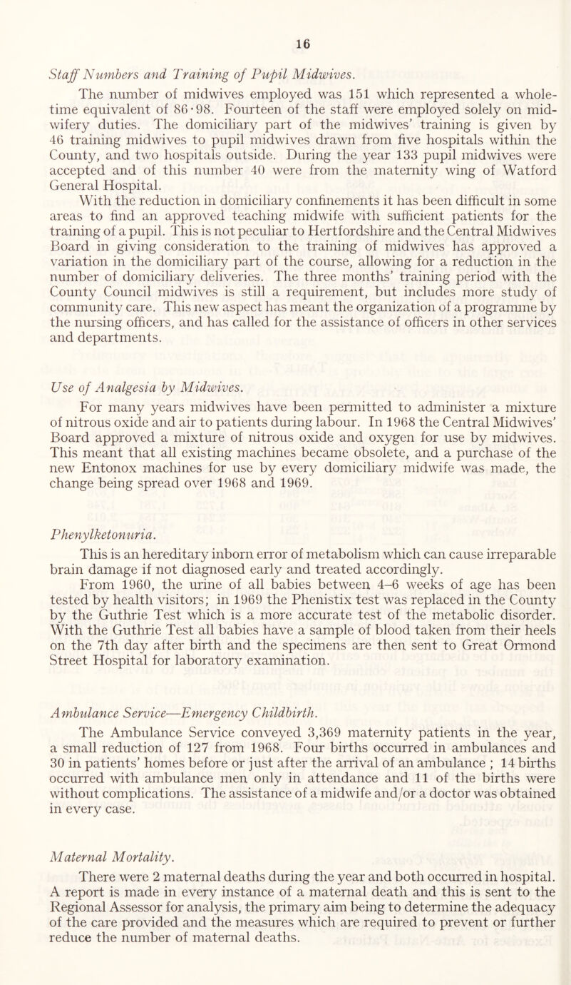 Staff Numbers and Training of Pupil Midwives. The number of midwives employed was 151 which represented a whole- time equivalent of 86-98. Fourteen of the staff were employed solely on mid- wifery duties. The domiciliary part of the midwives’ training is given by 46 training midwives to pupil midwives drawn from five hospitals within the County, and two hospitals outside. During the year 133 pupil midwives were accepted and of this number 40 were from the maternity wing of Watford General Hospital. With the reduction in domiciliary confinements it has been difficult in some areas to find an approved teaching midwife with sufficient patients for the training of a pupil. This is not peculiar to Hertfordshire and the Central Midwives Board in giving consideration to the training of midwives has approved a variation in the domiciliary part of the course, allowing for a reduction in the number of domiciliary deliveries. The three months’ training period with the County Council midwives is still a requirement, but includes more study of community care. This new aspect has meant the organization of a programme by the nursing officers, and has called for the assistance of officers in other services and departments. Use of Analgesia by Midwives. For many years midwives have been permitted to administer a mixture of nitrous oxide and air to patients during labour. In 1968 the Central Midwives’ Board approved a mixture of nitrous oxide and oxygen for use by midwives. This meant that all existing machines became obsolete, and a purchase of the new Entonox machines for use by every domiciliary midwife was made, the change being spread over 1968 and 1969. Phenylketonuria. This is an hereditary inborn error of metabolism which can cause irreparable brain damage if not diagnosed early and treated accordingly. From 1960, the urine of all babies between 4-6 weeks of age has been tested by health visitors; in 1969 the Phenistix test was replaced in the County by the Guthrie Test which is a more accurate test of the metabolic disorder. With the Guthrie Test all babies have a sample of blood taken from their heels on the 7th day after birth and the specimens are then sent to Great Ormond Street Hospital for laboratory examination. Ambulance Service—Emergency Childbirth. The Ambulance Service conveyed 3,369 maternity patients in the year, a small reduction of 127 from 1968. Four births occurred in ambulances and 30 in patients’ homes before or just after the arrival of an ambulance ; 14 births occurred with ambulance men only in attendance and 11 of the births were without complications. The assistance of a midwife and/or a doctor was obtained in every case. Maternal Mortality. There were 2 maternal deaths during the year and both occurred in hospital. A report is made in every instance of a maternal death and this is sent to the Regional Assessor for analysis, the primary aim being to determine the adequacy of the care provided and the measures which are required to prevent or further reduce the number of maternal deaths.