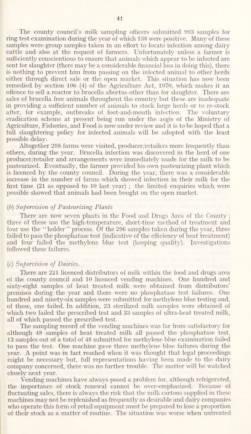 The county council’s milk sampling officers submitted 993 samples for ring test examination during the year of which 138 were positive. Many of these samples were group samples taken in an effort to locate infection among dairy cattle and also at the request of fanners. Unfortunately unless a farmer is sufficiently conscientious to ensure that animals which appear to be infected are sent for slaughter (there may be a considerable financial loss in doing this), there is nothing to prevent him from passing on the infected animal to other herds either through direct sale or the open market. This situation has now been remedied by section 106 (4) of the Agriculture Act, 1970, which makes it an offence to sell a reactor to brucella abortus other than for slaughter. There are sales of brucella free animals throughout the country but these are inadequate in providing a sufficient number of animals to stock large herds or to re-stock after, for example, outbreaks of foot-and-mouth infection. The voluntary eradication scheme at present being run under the aegis of the Ministry of Agriculture, Fisheries, and Food is now under review and it is to be hoped that a full slaughtering policy for infected animals will be adopted with the least possible delay. Altogether 298 farms were visited, producer /retailers more frequently than others, during the year. Brucella infection was discovered in the herd of one producer/retailer and arrangements were immediately made for the milk to be pasteurized. Eventually, the farmer provided his own pasteurizing plant which is licenced by the county council. During the year, there was a considerable increase in the number of farms which showed infection in their milk for the first time (21 as opposed to 10 last year) ; the limited enquiries which were possible showed that animals had been bought on the open market. (b) Supervision of Pasteurizing Plants There are now seven plants in the Food and Drugs Area of the County ; three of these use the high-temperature, short-time method of treatment and four use the “holder ” process. Of the 296 samples taken during the year, three failed to pass the phosphatase test (indicative of the efficiency of heat treatment) and four failed the methylene blue test (keeping quality). Investigations followed these failures. (c) Supervision of Dairies. There are 221 licenced distributors of milk within the food and drugs area of the county council and 10 licenced vending machines. One hundred and sixty-eight samples of heat treated milk were obtained from distributors’ premises during the year and there were no phosphatase test failures. One hundred and ninety-six samples were submitted for methylene blue testing and, of these, one failed. In addition, 23 sterilized milk samples were obtained of which two failed the prescribed test and 33 samples of ultra-heat treated milk, all of which passed the prescribed test. The sampling record of the vending machines was far from satisfactory for although 48 samples of heat treated milk all passed the phosphatase test, 13 samples out of a total of 48 submitted for methylene blue examination failed to pass the test. One machine gave three methylene blue failures during the year. A point was in fact reached when it was thought that legal proceedings might be necessary but, full representations having been made to the dairy company concerned, there was no further trouble. The matter will be watched closely next year. Vending machines have always posed a problem for, although refrigerated, the importance of stock renewal cannot be over-emphasized. Because of fluctuating sales, there is always the risk that the milk cartons supplied in these machines may not be replenished as frequently as desirable and dairy companies who operate this form of retail equipment must be prepared to lose a proportion of their stock as a matter of routine. The situation was worse when untreated