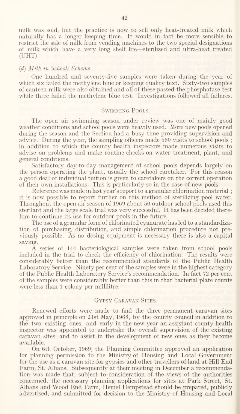 milk was sold, but the practice is now to sell only heat-treated milk which naturally has a longer keeping time. It would in fact be more sensible to restrict the sale of milk from vending machines to the two special designations of milk which have a very long shelf life—sterilized and ultra-heat treated (UHT). (d) Milk in Schools Scheme. One hundred and seventy-five samples were taken during the year of which six failed the methylene blue or keeping quality text. Sixty-two samples of canteen milk were also obtained and all of these passed the phosphatase test while three failed the methylene blue test. Investigations followed all failures. Swimming Pools. The open air swimming season under review was one of mainly good weather conditions and school pools were heavily used. More new pools opened during the season and the Section had a busy time providing supervision and advice. During the year, the sampling officers made 580 visits to school pools ; in addition to which the county health inspectors made numerous visits to advise on problems and make routine checks on water treatment, plant, and general conditions. Satisfactory day-to-day management of school pools depends largely on the person operating the plant, usually the school caretaker. For this reason a good deal of individual tuition is given to caretakers on the correct operation of their own installations. This is particularly so in the case of new pools. Reference was made in last year’s report to a granular chlorination material ; it is now possible to report further on this method of sterilizing pool water. Throughout the open air season of 1969 about 50 outdoor school pools used this sterilant and the large scale trial was very successful. It has been decided there- fore to continue its use for outdoor pools in the future. The use of a granular form of chlorinated cyanurate has led to a standardiza- tion of purchasing, distribution, and simple chlorination procedure not pre- viously possible. As no dosing equipment is necessary there is also a capital saving. A series of 144 bacteriological samples were taken from school pools included in the trial to check the efficiency of chlorination. The results were considerably better than the recommended standards of the Public Health Laboratory Service. Ninety per cent of the samples were in the highest category of the Public Health Laboratory Service’s recommendation. In fact 72 per cent of the samples were considerably better than this in that bacterial plate counts were less than 1 colony per millilitre. Gypsy Caravan Sites. Renewed efforts were made to find the three permanent caravan sites approved in principle on 21st May, 1968, by the county council in addition to the two existing ones, and early in the new year an assistant county health inspector was appointed to undertake the overall supervision of the existing caravan sites, and to assist in the development of new ones as they become available. On 6th October, 1969, the Planning Committee approved an application for planning permission to the Ministry of Housing and Local Government for the use as a caravan site for gypsies and other travellers of land at Hill End Farm, St. Albans. Subsequently at their meeting in December a recommenda- tion was made that, subject to consideration of the views of the authorities concerned, the necessary planning applications for sites at Park Street, St. Albans and Wood End Farm, Hemel Hempstead should be prepared, publicly advertised, and submitted for decision to the Ministry of Housing and Local