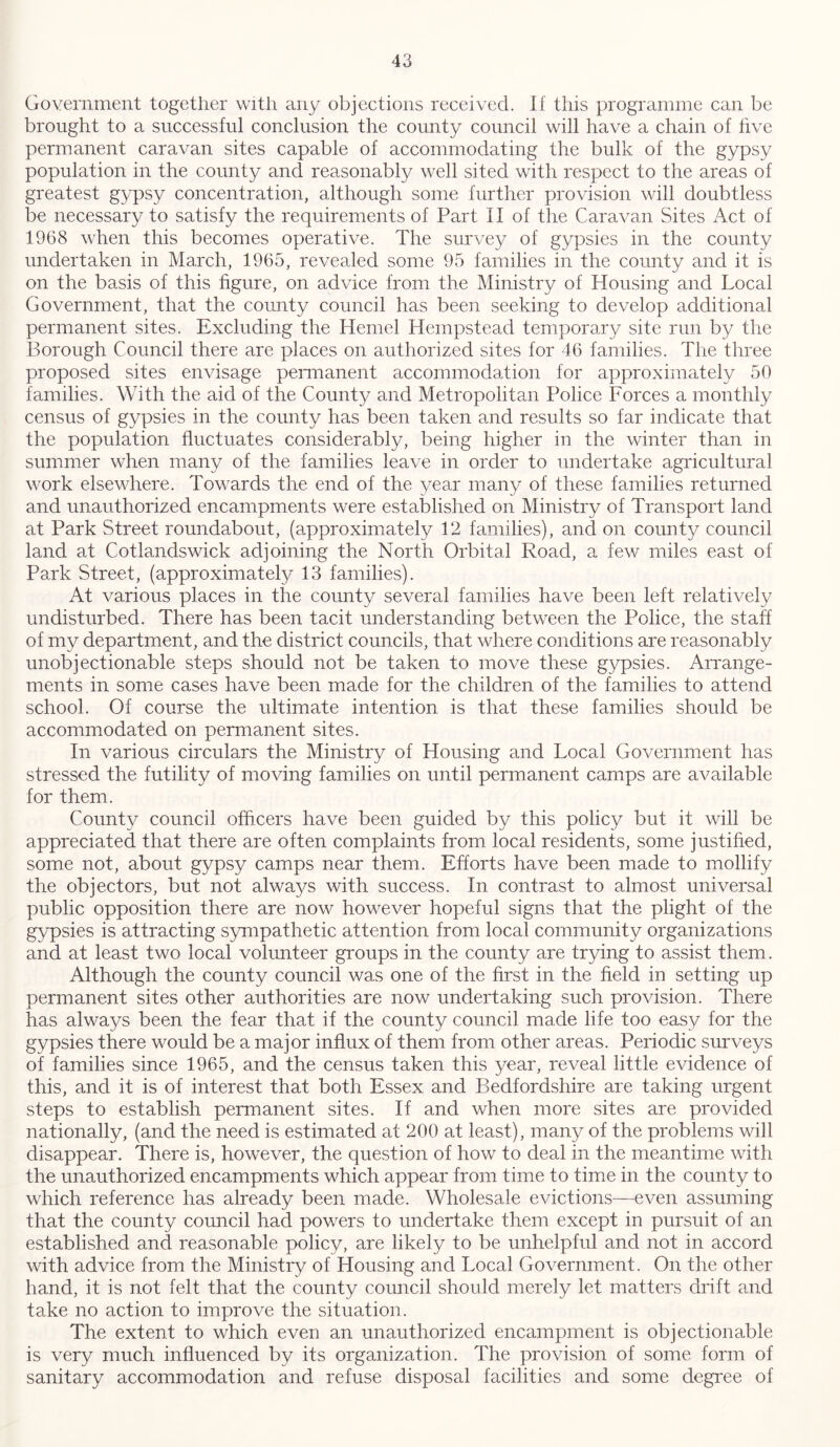 Government together with any objections received. If this programme can be brought to a successful conclusion the county council will have a chain of live permanent caravan sites capable of accommodating the bulk of the gypsy population in the county and reasonably well sited with respect to the areas of greatest gypsy concentration, although some further provision will doubtless be necessary to satisfy the requirements of Part II of the Caravan Sites Act of 1968 when this becomes operative. The survey of gypsies in the county undertaken in March, 1965, revealed some 95 families in the county and it is on the basis of this figure, on advice from the Ministry of Housing and Local Government, that the county council has been seeking to develop additional permanent sites. Excluding the Hemel Hempstead temporary site run by the Borough Council there are places on authorized sites for 46 families. The three proposed sites envisage permanent accommodation for approximately 50 families. With the aid of the County and Metropolitan Police Forces a monthly census of gypsies in the county has been taken and results so far indicate that the population fluctuates considerably, being higher in the winter than in summer when many of the families leave in order to undertake agricultural work elsewhere. Towards the end of the year many of these families returned and unauthorized encampments were established on Ministry of Transport land at Park Street roundabout, (approximately 12 families), and on county council land at Cotlandswick adjoining the North Orbital Road, a few miles east of Park Street, (approximately 13 families). At various places in the county several families have been left relatively undisturbed. There has been tacit understanding between the Police, the staff of my department, and the district councils, that where conditions are reasonably unobjectionable steps should not be taken to move these gypsies. Arrange- ments in some cases have been made for the children of the families to attend school. Of course the ultimate intention is that these families should be accommodated on permanent sites. In various circulars the Ministry of Housing and Local Government has stressed the futility of moving families on until permanent camps are available for them. County council officers have been guided by this policy but it will be appreciated that there are often complaints from local residents, some justified, some not, about gypsy camps near them. Efforts have been made to mollify the objectors, but not always with success. In contrast to almost universal public opposition there are now however hopeful signs that the plight of the gypsies is attracting sympathetic attention from local community organizations and at least two local volunteer groups in the county are trying to assist them. Although the county council was one of the first in the field in setting up permanent sites other authorities are now undertaking such provision. There has always been the fear that if the county council made life too easy for the gypsies there would be a major influx of them from other areas. Periodic surveys of families since 1965, and the census taken this year, reveal little evidence of this, and it is of interest that both Essex and Bedfordshire are taking urgent steps to establish permanent sites. If and when more sites are provided nationally, (and the need is estimated at 200 at least), many of the problems will disappear. There is, however, the question of how to deal in the meantime with the unauthorized encampments which appear from time to time in the county to which reference has already been made. Wholesale evictions—even assuming that the county council had powers to undertake them except in pursuit of an established and reasonable policy, are likely to be unhelpful and not in accord with advice from the Ministry of Housing and Local Government. On the other hand, it is not felt that the county council should merely let matters drift and take no action to improve the situation. The extent to which even an unauthorized encampment is objectionable is very much influenced by its organization. The provision of some form of sanitary accommodation and refuse disposal facilities and some degree of