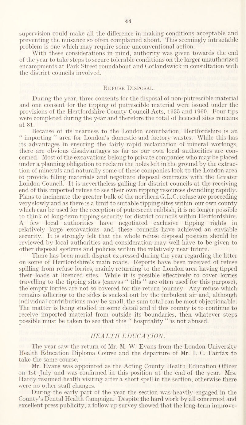 supervision could make all the difference in making conditions acceptable and preventing the nuisance so often complained about. This seemingly intractable problem is one which may require some unconventional action. With these considerations in mind, authority was given towards the end of the year to take steps to secure tolerable conditions on the larger unauthorized encampments at Park Street roundabout and Cotlandswick in consultation with the district councils involved. Refuse Disposal. During the year, three consents for the disposal of non-putrescible material and one consent for the tipping of putrescible material were issued under the provisions of the Hertfordshire County Council Acts, 1935 and 1960. Four tips were completed during the year and therefore the total of licenced sites remains at 81. Because of its nearness to the London conurbation, Hertfordshire is an “ importing ” area for London's domestic and factory wastes. While this has its advantages in ensuring the fairly rapid reclamation of mineral workings, there are obvious disadvantages as far as our own local authorities are con- cerned. Most of the excavations belong to private companies who may be placed under a planning obligation to reclaim the holes left in the ground by the extrac- tion of minerals and naturally some of these companies look to the London area to provide filling materials and negotiate disposal contracts with the Greater London Council. It is nevertheless galling for district councils at the receiving end of this imported refuse to see their own tipping resources dwindling rapidly. Plans to incinerate the greater bulk of the northern G.L.C. refuse are proceeding very slowly and as there is a limit to suitable tipping sites within our own county which can be used for the reception of putrescent rubbish, it is no longer possible to think of long-term tipping security for district councils within Hertfordshire. A few local authorities have negotiated exclusive tipping rights in relatively large excavations and these councils have achieved an enviable security. It is strongly felt that the whole refuse disposal position should be reviewed by local authorities and consideration may well have to be given to other disposal systems and policies within the relatively near future. There has been much disgust expressed during the year regarding the litter on some of Hertfordshire’s main roads. Reports have been received of refuse spilling from refuse lorries, mainly returning to the London area having tipped their loads at licenced sites. While it is possible effectively to cover lorries travelling to the tipping sites (canvas “ tilts  are often used for this purpose), the empty lorries are not so covered for the return journey. Any refuse which remains adhering to the sides is sucked out by the turbulent air and, although individual contributions may be small, the sum total can be most objectionable. The matter is being studied in some detail and if this county is to continue to receive imported material from outside its boundaries, then whatever steps possible must be taken to see that this “ hospitality  is not abused. HE A L TH EDUCA TION. The year saw the return of Mr. M. W. Evans from the London University Health Education Diploma Course and the departure of Mr. I. C. Fairfax to take the same course. Mr. Evans was appointed as the Acting County Health Education Officer on 1st July and was confirmed in this position at the end of the year. Mrs. Hardy resumed health visiting after a short spell in the section, otherwise there were no other staff changes. During the early part of the year the section was heavily engaged in the County's Dental Health Campaign. Despite the hard work by all concerned and excellent press publicity, a follow up survey showed that the long-term improve-
