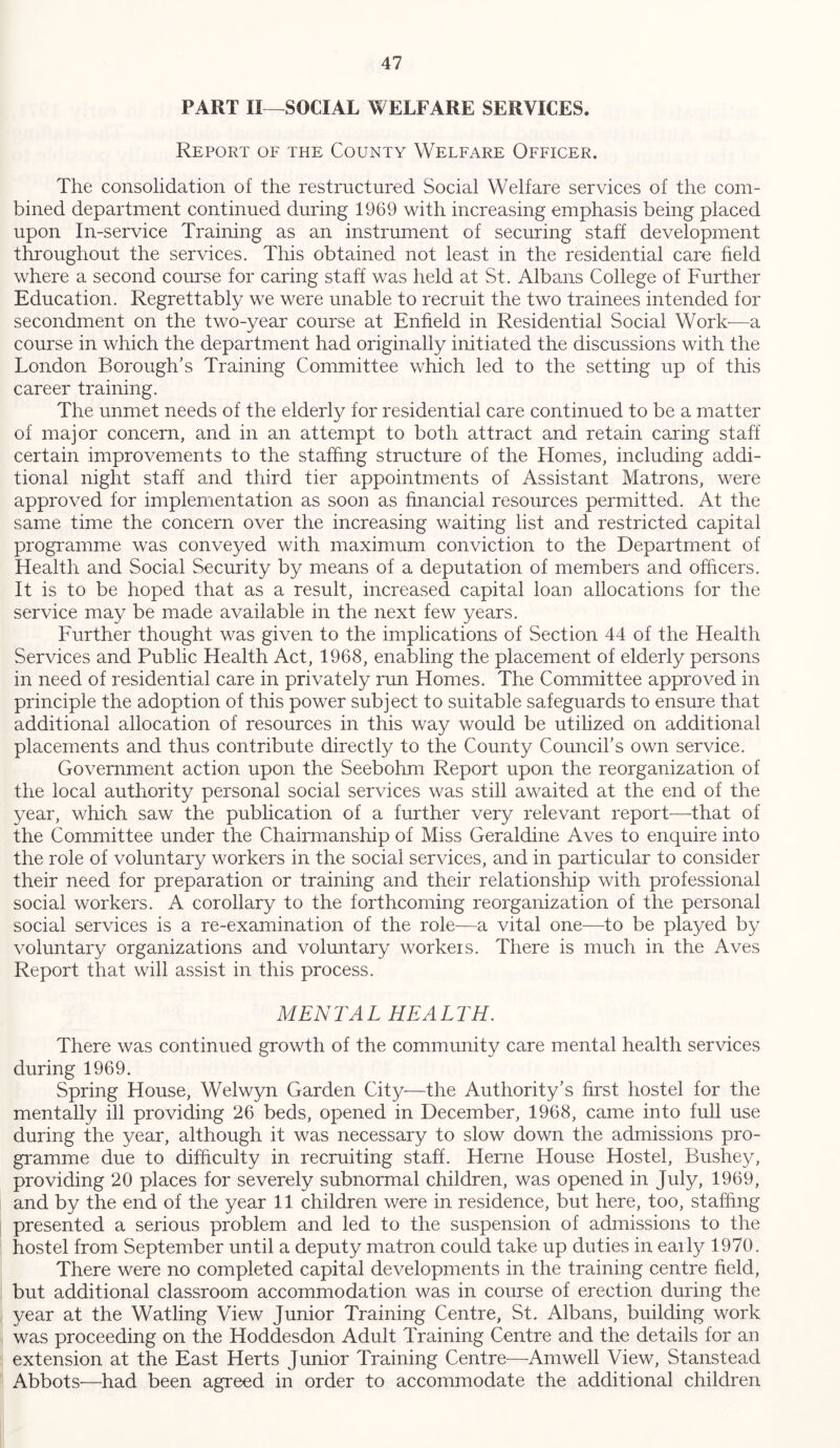 PART II—SOCIAL WELFARE SERVICES. Report of the County Welfare Officer. The consolidation of the restructured Social Welfare services of the com- bined department continued during 1969 with increasing emphasis being placed upon In-service Training as an instrument of securing staff development throughout the services. This obtained not least in the residential care held where a second course for caring staff was held at St. Albans College of Further Education. Regrettably we were unable to recruit the two trainees intended for secondment on the two-year course at Enfield in Residential Social Work—a course in which the department had originally initiated the discussions with the London Borough’s Training Committee which led to the setting up of this career training. The unmet needs of the elderly for residential care continued to be a matter of major concern, and in an attempt to both attract and retain caring staff certain improvements to the staffing structure of the Homes, including addi- tional night staff and third tier appointments of Assistant Matrons, were approved for implementation as soon as financial resources permitted. At the same time the concern over the increasing waiting list and restricted capital programme was conveyed with maximum conviction to the Department of Health and Social Security by means of a deputation of members and officers. It is to be hoped that as a result, increased capital loan allocations for the service may be made available in the next few years. Further thought was given to the implications of Section 44 of the Health Services and Public Health Act, 1968, enabling the placement of elderly persons in need of residential care in privately run Homes. The Committee approved in principle the adoption of this power subject to suitable safeguards to ensure that additional allocation of resources in this way would be utilized on additional placements and thus contribute directly to the County Council’s own service. Government action upon the Seebohm Report upon the reorganization of the local authority personal social services was still awaited at the end of the year, which saw the publication of a further very relevant report—that of the Committee under the Chairmanship of Miss Geraldine Aves to enquire into the role of voluntary workers in the social services, and in particular to consider their need for preparation or training and their relationship with professional social workers. A corollary to the forthcoming reorganization of the personal social services is a re-examination of the role—a vital one—to be played by voluntary organizations and voluntary workers. There is much in the Aves Report that will assist in this process. MENTAL HEALTH. There was continued growth of the community care mental health services during 1969. Spring House, Welwyn Garden City—the Authority’s first hostel for the mentally ill providing 26 beds, opened in December, 1968, came into full use during the year, although it was necessary to slow down the admissions pro- gramme due to difficulty in recruiting staff. Herne House Hostel, Bushey, providing 20 places for severely subnormal children, was opened in July, 1969, and by the end of the year 11 children were in residence, but here, too, staffing presented a serious problem and led to the suspension of admissions to the hostel from September until a deputy matron could take up duties in early 1970. There were no completed capital developments in the training centre field, but additional classroom accommodation was in course of erection during the year at the Watling View Junior Training Centre, St. Albans, building work was proceeding on the Hoddesdon Adult Training Centre and the details for an extension at the East Herts Junior Training Centre—Am well View, Stanstead Abbots—had been agreed in order to accommodate the additional children