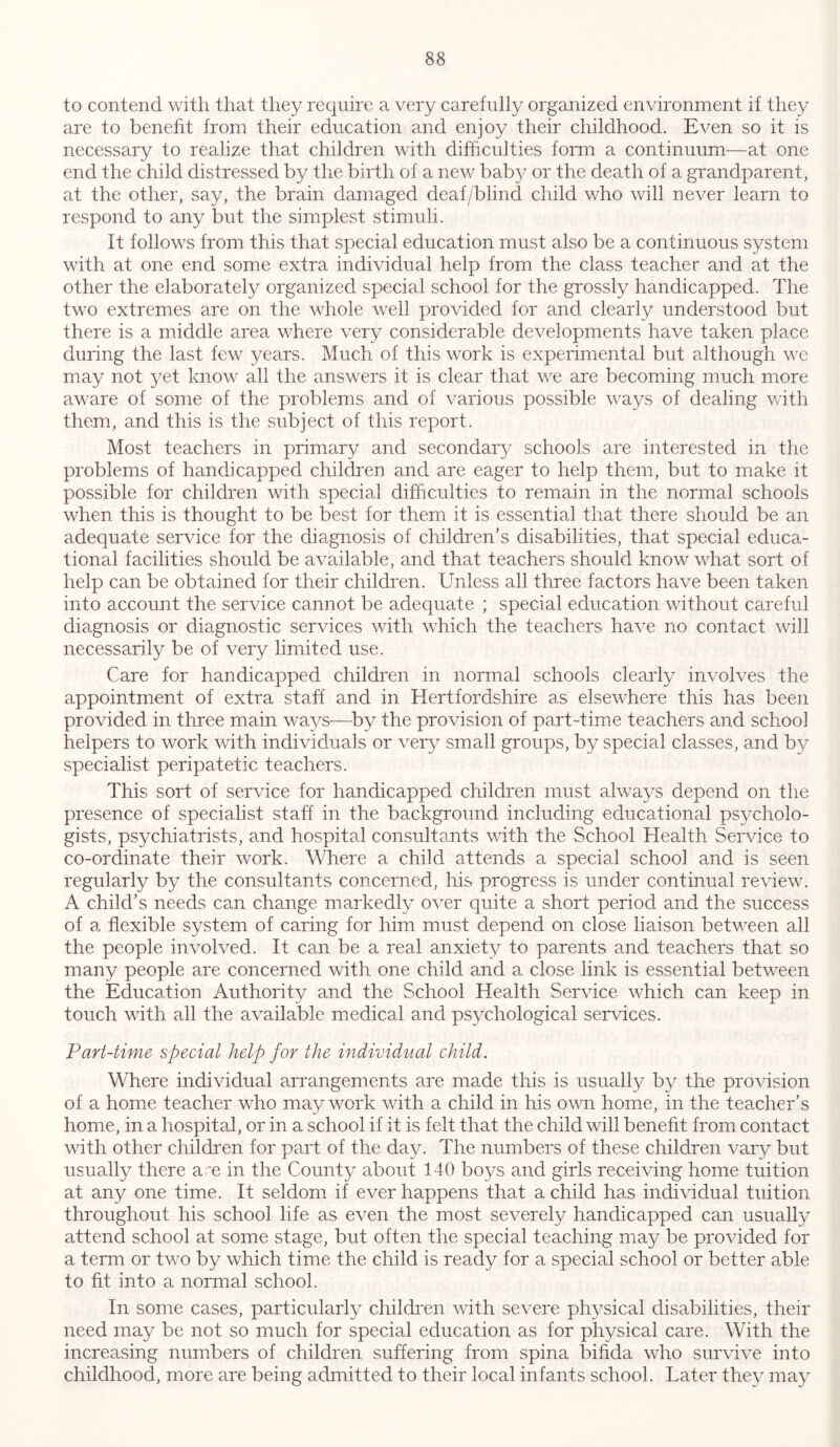 to contend with that they require a very carefully organized environment if they are to benefit from their education and enjoy their childhood. Even so it is necessary to realize that children with difficulties form a continuum—at one end the child distressed by the birth of a new baby or the death of a grandparent, at the other, say, the brain damaged deaf/blind child who will never learn to respond to any but the simplest stimuli. It follows from this that special education must also be a continuous system with at one end some extra individual help from the class teacher and at the other the elaborately organized special school for the grossly handicapped. The two extremes are on the whole well provided for and clearly understood but there is a middle area where very considerable developments have taken place during the last few years. Much of this work is experimental but although we may not yet know all the answers it is clear that we are becoming much more aware of some of the problems and of various possible ways of dealing with them, and this is the subject of this report. Most teachers in primary and secondary schools are interested in the problems of handicapped children and are eager to help them, but to make it possible for children with special difficulties to remain in the normal schools when this is thought to be best for them it is essential that there should be an adequate service for the diagnosis of children’s disabilities, that special educa- tional facilities should be available, and that teachers should know what sort of help can be obtained for their children. Unless all three factors have been taken into account the service cannot be adequate ; special education without careful diagnosis or diagnostic services with which the teachers have no contact will necessarily be of very limited use. Care for handicapped children in normal schools clearly involves the appointment of extra staff and in Hertfordshire as elsewhere this has been provided in three main ways—by the provision of part-time teachers and school helpers to work with individuals or very small groups, by special classes, and by specialist peripatetic teachers. This sort of service for handicapped children must always depend on the presence of specialist staff in the background including educational psycholo- gists, psychiatrists, and hospital consultants with the School Health Service to co-ordinate their work. Where a child attends a special school and is seen regularly by the consultants concerned, his progress is under continual review. A child’s needs can change markedly over quite a short period and the success of a flexible system of caring for him must depend on close liaison between all the people involved. It can be a real anxiety to parents and teachers that so many people are concerned with one child and a close link is essential between the Education Authority and the School Health Service which can keep in touch with all the available medical and psychological services. Part-time special help for the individual child. Where individual arrangements are made this is usually by the provision of a home teacher who may work with a child in his own home, in the teacher’s home, in a hospital, or in a school if it is felt that the child will benefit from contact with other children for part of the day. The numbers of these children vary but usually there am in the County about 140 boys and girls receiving home tuition at any one time. It seldom if ever happens that a child has individual tuition throughout his school life as even the most severely handicapped can usually attend school at some stage, but often the special teaching may be provided for a term or two by which time the child is ready for a special school or better able to fit into a normal school. In some cases, particularly children with severe physical disabilities, their need may be not so much for special education as for physical care. With the increasing numbers of children suffering from spina bifida who survive into childhood, more are being admitted to their local infants school. Later they may