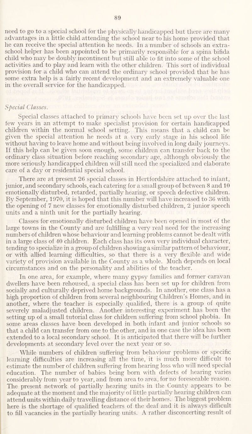 need to go to a special school for the physically handicapped but there are many advantages in a little child attending the school near to his home provided that he can receive the special attention he needs. In a number of schools an extra- school helper has been appointed to be primarily responsible for a spina bifida child who may be doubly incontinent but still able to fit into some of the school activities and to play and learn with the other children. This sort of individual provision for a child who can attend the ordinary school provided that he has some extra help is a fairly recent development and an extremely valuable one in the overall service for the handicapped. Special Classes. Special classes attached to primary schools have been set up over the last few years in an attempt to make specialist provision for certain handicapped children within the normal school setting. This means that a child can be given the special attention he needs at a very early stage in his school life without having to leave home and without being involved in long daily journeys. If this help can be given soon enough, some children can transfer back to the ordinary class situation before reaching secondary age, although obviously the more seriously handicapped children will still need the specialized and elaborate care of a day or residential special school. There are at present 26 special classes in Hertfordshire attached to infant, junior, and secondary schools, each catering for a small group of between 8 and 10 emotionally disturbed, retarded, partially hearing, or speech defective children. By September, 1970, it is hoped that this number will have increased to 36 with the opening of 7 new classes for emotionally disturbed children, 2 junior speech units and a ninth unit for the partially hearing. Classes for emotionally disturbed children have been opened in most of the large towns in the County and are fulfilling a very real need for the increasing numbers of children whose behaviour and learning problems cannot be dealt with in a large class of 40 children. Each class has its own very individual character, tending to specialize in a group of children showing a similar pattern of behaviour, or with allied learning difficulties, so that there is a very flexible and wide variety of provision available in the County as a whole. Much depends on local circumstances and on the personality and abilities of the teacher. In one area, for example, where many gypsy families and former caravan dwellers have been rehoused, a special class has been set up for children from socially and culturally deprived home backgrounds. In another, one class has a high proportion of children from several neighbouring Children’s Homes, and in another, where the teacher is especially qualified, there is a group of quite severely maladjusted children. Another interesting experiment has been the setting up of a small tutorial class for children suffering from school phobia. In some areas classes have been developed in both infant and junior schools so that a child can transfer from one to the other, and in one case the idea has been extended to a local secondary school. It is anticipated that there will be further developments at secondary level over the next year or so. While numbers of children suffering from behaviour problems or specific learning difficulties are increasing all the time, it is much more difficult to estimate the number of children suffering from hearing loss who will need special education. The number of babies being born with defects of hearing varies considerably from year to year, and from area to area, for no foreseeable reason. The present network of partially hearing units in the County appears to be adequate at the moment and the majority of little partially hearing children can attend units within daily travelling distance of their homes. The biggest problem here is the shortage of qualified teachers of the deaf and it is always difficult to fill vacancies in the partially hearing units. A rather disconcerting result of