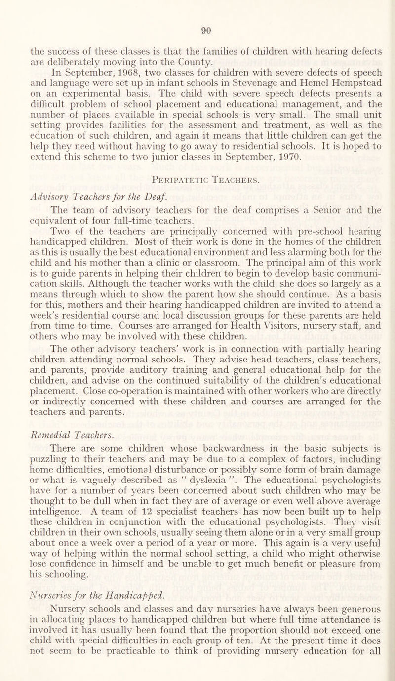 the success of these classes is that the families of children with hearing defects are deliberately moving into the County. In September, 1968, two classes for children with severe defects of speech and language were set up in infant schools in Stevenage and Hemel Hempstead on an experimental basis. The child with severe speech defects presents a difficult problem of school placement and educational management, and the number of places available in special schools is very small. The small unit setting provides facilities for the assessment and treatment, as well as the education of such children, and again it means that little children can get the help they need without having to go away to residential schools. It is hoped to extend this scheme to two junior classes in September, 1970. Peripatetic Teachers. Advisory Teachers for the Deaf. The team of advisory teachers for the deaf comprises a Senior and the equivalent of four full-time teachers. Two of the teachers are principally concerned with pre-school hearing handicapped children. Most of their work is done in the homes of the children as this is usually the best educational environment and less alarming both for the child and his mother than a clinic or classroom. The principal aim of this work is to guide parents in helping their children to begin to develop basic communi- cation skills. Although the teacher works with the child, she does so largely as a means through which to show the parent how she should continue. As a basis for this, mothers and their hearing handicapped children are invited to attend a week’s residential course and local discussion groups for these parents are held from time to time. Courses are arranged for Health Visitors, nursery staff, and others who may be involved with these children. The other advisory teachers’ work is in connection with partially hearing children attending normal schools. They advise head teachers, class teachers, and parents, provide auditory training and general educational help for the children, and advise on the continued suitability of the children’s educational placement. Close co-operation is maintained with other workers who are directly or indirectly concerned with these children and courses are arranged for the teachers and parents. Remedial Teachers. There are some children whose backwardness in the basic subjects is puzzling to their teachers and may be due to a complex of factors, including home difficulties, emotional disturbance or possibly some form of brain damage or what is vaguely described as “ dyslexia ”. The educational psychologists have for a number of years been concerned about such children who may be thought to be dull when in fact they are of average or even well above average intelligence. A team of 12 specialist teachers has now been built up to help these children in conjunction with the educational psychologists. They visit children in their own schools, usually seeing them alone or in a very small group about once a week over a period of a year or more. This again is a very useful way of helping within the normal school setting, a child who might otherwise lose confidence in himself and be unable to get much benefit or pleasure from his schooling. Nurseries for the Handicapped. Nursery schools and classes and day nurseries have always been generous in allocating places to handicapped children but where full time attendance is involved it has usually been found that the proportion should not exceed one child with special difficulties in each group of ten. At the present time it does not seem to be practicable to think of providing nursery education for all