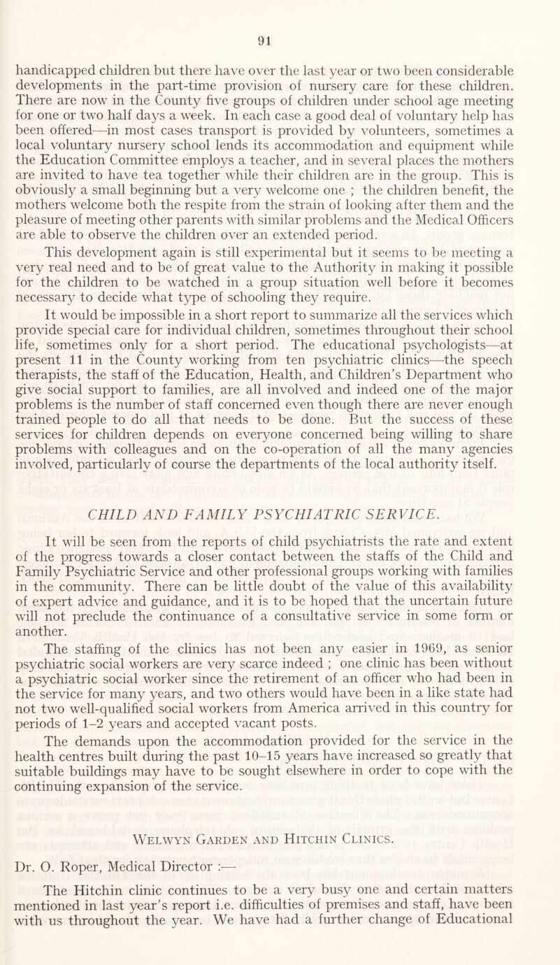 handicapped children but there have over the last year or two been considerable developments in the part-time provision of nursery care for these children. There are now in the Comity five groups of children under school age meeting for one or two half days a week. In each case a good deal of voluntary help has been offered—in most cases transport is provided by volunteers, sometimes a local voluntary nursery school lends its accommodation and equipment while the Education Committee employs a teacher, and in several places the mothers are invited to have tea together while their children are in the group. This is obviously a small beginning but a very welcome one ; the children benefit, the mothers welcome both the respite from the strain of looking after them and the pleasure of meeting other parents with similar problems and the Medical Officers are able to observe the children over an extended period. This development again is still experimental but it seems to be meeting a very real need and to be of great value to the Authority in making it possible for the children to be watched in a group situation well before it becomes necessary to decide what type of schooling they require. It would be impossible in a short report to summarize all the services which provide special care for individual children, sometimes throughout their school life, sometimes only for a short period. The educational psychologists—at present 11 in the County working from ten psychiatric clinics—the speech therapists, the staff of the Education, Health, and Children’s Department who give social support to families, are all involved and indeed one of the major problems is the number of staff concerned even though there are never enough trained people to do all that needs to be done. But the success of these services for children depends on everyone concerned being willing to share problems with colleagues and on the co-operation of all the many agencies involved, particularly of course the departments of the local authority itself. CHILD AND FAMILY PSYCHIATRIC SERVICE. It will be seen from the reports of child psychiatrists the rate and extent of the progress towards a closer contact between the staffs of the Child and Family Psychiatric Service and other professional groups working with families in the community. There can be little doubt of the value of this availability of expert advice and guidance, and it is to be hoped that the uncertain future will not preclude the continuance of a consultative service in some form or another. The staffing of the clinics has not been any easier in 1969, as senior psychiatric social workers are very scarce indeed ; one clinic has been without a psychiatric social worker since the retirement of an officer who had been in the service for many years, and two others would have been in a like state had not two well-qualified social workers from America arrived in this country for periods of 1-2 years and accepted vacant posts. The demands upon the accommodation provided for the service in the health centres built during the past 10-15 years have increased so greatly that suitable buildings may have to be sought elsewhere in order to cope with the continuing expansion of the service. Welwyn Garden and Hitchin Clinics. Dr. O. Roper, Medical Director :— The Hitchin clinic continues to be a very busy one and certain matters mentioned in last year’s report i.e. difficulties of premises and staff, have been with us throughout the year. We have had a further change of Educational