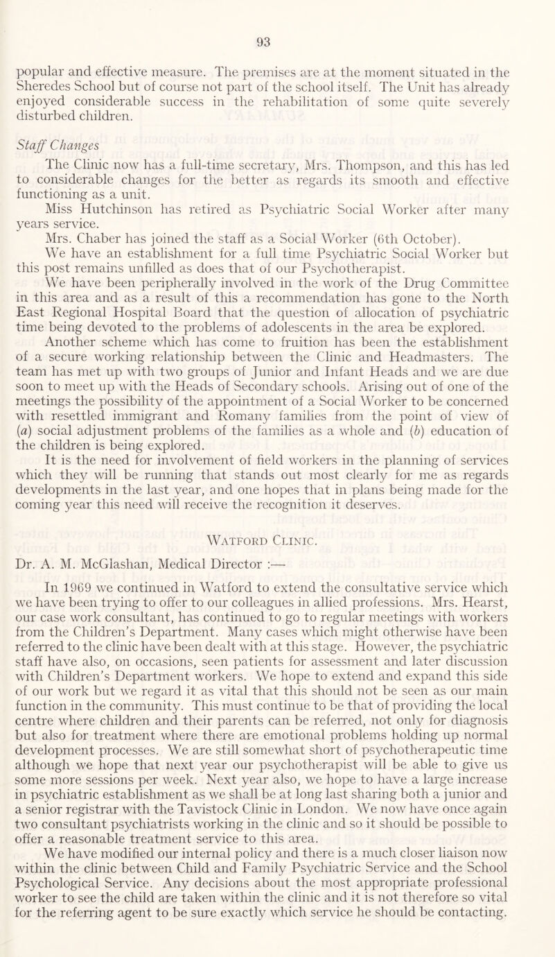 popular and effective measure. The premises are at the moment situated in the Sheredes School but of course not part of the school itself. The Unit has already enjoyed considerable success in the rehabilitation of some quite severely disturbed children. Staff Changes The Clinic now has a full-time secretary, Mrs. Thompson, and this has led to considerable changes for the better as regards its smooth and effective functioning as a unit. Miss Hutchinson has retired as Psychiatric Social Worker after many years service. Mrs. Chaber has joined the staff as a Social Worker (6th October). We have an establishment for a full time Psychiatric Social Worker but this post remains unfilled as does that of our Psychotherapist. We have been peripherally involved in the work of the Drug Committee in this area and as a result of this a recommendation has gone to the North East Regional Hospital Board that the question of allocation of psychiatric time being devoted to the problems of adolescents in the area be explored. Another scheme which has come to fruition has been the establishment of a secure working relationship between the Clinic and Headmasters. The team has met up with two groups of Junior and Infant Heads and we are due soon to meet up with the Heads of Secondary schools. Arising out of one of the meetings the possibility of the appointment of a Social Worker to be concerned with resettled immigrant and Romany families from the point of view of (a) social adjustment problems of the families as a whole and (b) education of the children is being explored. It is the need for involvement of field workers in the planning of services which they will be running that stands out most clearly for me as regards developments in the last year, and one hopes that in plans being made for the coming year this need will receive the recognition it deserves. Watford Clinic. Dr. A. M. McGlashan, Medical Director :—- In 1969 we continued in Watford to extend the consultative service which we have been trying to offer to our colleagues in allied professions. Mrs. Hearst, our case work consultant, has continued to go to regular meetings with workers from the Children’s Department. Many cases which might otherwise have been referred to the clinic have been dealt with at this stage. However, the psychiatric staff have also, on occasions, seen patients for assessment and later discussion with Children’s Department workers. We hope to extend and expand this side of our work but we regard it as vital that this should not be seen as our main function in the community. This must continue to be that of providing the local centre where children and their parents can be referred, not only for diagnosis but also for treatment where there are emotional problems holding up normal development processes. We are still somewhat short of psychotherapeutic time although we hope that next year our psychotherapist will be able to give us some more sessions per week. Next year also, we hope to have a large increase in psychiatric establishment as we shall be at long last sharing both a junior and a senior registrar with the Tavistock Clinic in London. We now have once again two consultant psychiatrists working in the clinic and so it should be possible to offer a reasonable treatment service to this area. We have modified our internal policy and there is a much closer liaison now within the clinic between Child and Family Psychiatric Service and the School Psychological Service. Any decisions about the most appropriate professional worker to see the child are taken within the clinic and it is not therefore so vital for the referring agent to be sure exactly which service he should be contacting.