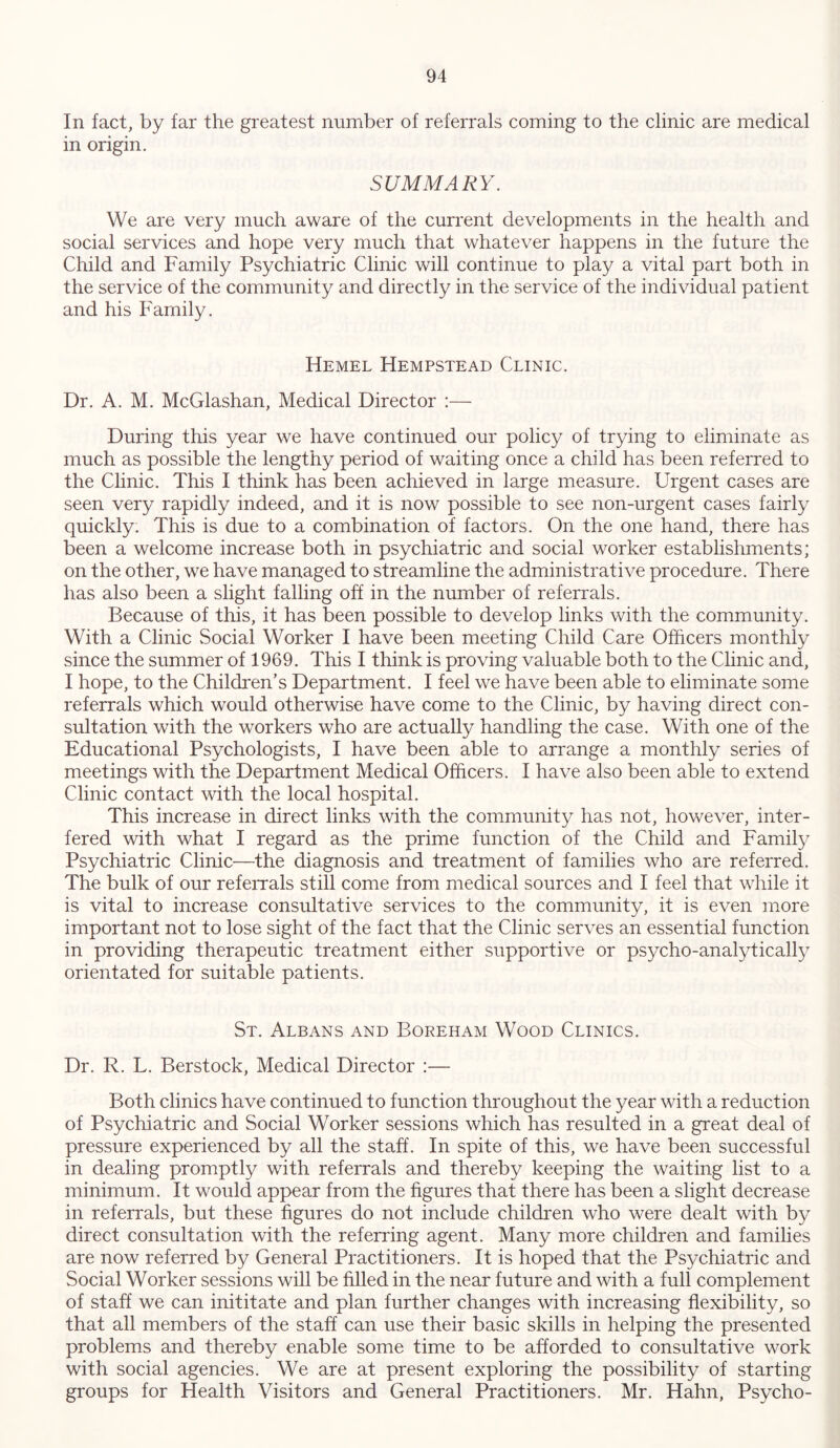 In fact, by far the greatest number of referrals coming to the clinic are medical in origin. SUMMARY. We are very much aware of the current developments in the health and social services and hope very much that whatever happens in the future the Child and Family Psychiatric Clinic will continue to play a vital part both in the service of the community and directly in the service of the individual patient and his Family. Hemel Hempstead Clinic. Dr. A. M. McGlashan, Medical Director :— During this year we have continued our policy of trying to eliminate as much as possible the lengthy period of waiting once a child has been referred to the Clinic. This I think has been achieved in large measure. Urgent cases are seen very rapidly indeed, and it is now possible to see non-urgent cases fairly quickly. This is due to a combination of factors. On the one hand, there has been a welcome increase both in psychiatric and social worker establishments; on the other, we have managed to streamline the administrative procedure. There has also been a slight falling off in the number of referrals. Because of this, it has been possible to develop links with the community. With a Clinic Social Worker I have been meeting Child Care Officers monthly since the summer of 1969. This I think is proving valuable both to the Clinic and, I hope, to the Children's Department. I feel we have been able to eliminate some referrals which would otherwise have come to the Clinic, by having direct con- sultation with the workers who are actually handling the case. With one of the Educational Psychologists, I have been able to arrange a monthly series of meetings with the Department Medical Officers. I have also been able to extend Clinic contact with the local hospital. This increase in direct links with the community has not, however, inter- fered with what I regard as the prime function of the Child and Family Psychiatric Clinic—the diagnosis and treatment of families who are referred. The bulk of our referrals still come from medical sources and I feel that while it is vital to increase consultative services to the community, it is even more important not to lose sight of the fact that the Clinic serves an essential function in providing therapeutic treatment either supportive or psycho-analytically orientated for suitable patients. St. Albans and Boreham Wood Clinics. Dr. R. L. Berstock, Medical Director :— Both clinics have continued to function throughout the year with a reduction of Psychiatric and Social Worker sessions which has resulted in a great deal of pressure experienced by all the staff. In spite of this, we have been successful in dealing promptly with referrals and thereby keeping the waiting list to a minimum. It would appear from the figures that there has been a slight decrease in referrals, but these figures do not include children who were dealt with by direct consultation with the referring agent. Many more children and families are now referred by General Practitioners. It is hoped that the Psychiatric and Social Worker sessions will be filled in the near future and with a full complement of staff we can inititate and plan further changes with increasing flexibility, so that all members of the staff can use their basic skills in helping the presented problems and thereby enable some time to be afforded to consultative work with social agencies. We are at present exploring the possibility of starting groups for Health Visitors and General Practitioners. Mr. Hahn, Psycho-