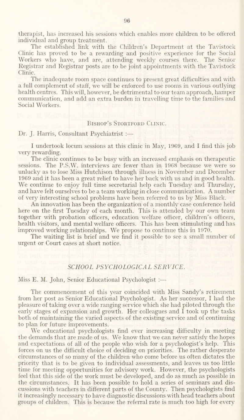 therapist, has increased his sessions which enables more children to be offered individual and group treatment. The established link with the Children’s Department at the Tavistock Clinic has proved to be a rewarding and positive experience for the Social Workers who have, and are, attending weekly courses there. The Senior Registrar and Registrar posts are to be joint appointments with the Tavistock Clinic. The inadequate room space continues to present great difficulties and with a full complement of staff, we will be enforced to use rooms in various outlying health centres. This will, however, be detrimental to our team approach, hamper communication, and add an extra burden in travelling time to the families and Social Workers. Bishop’s Stortford Clinic. Dr. J. Harris, Consultant Psychiatrist :— I undertook locum sessions at this clinic in May, 1969, and I find this job very rewarding. The clinic continues to be busy with an increased emphasis on therapeutic sessions. The P.S.W. interviews are fewer than in 1968 because we were so unlucky as to lose Miss Hutchison through illness in November and December 1969 and it has been a great relief to have her back with us and in good health. We continue to enjoy full time secretarial help each Tuesday and Thursday, and have felt ourselves to be a team working in close communication. A number of very interesting school problems have been referred to us by Miss Black. An innovation has been the organization of a monthly case conference held here on the first Tuesday of each month. This is attended by our own team together with probation officers, education welfare officer, children’s officers, health visitors, and mental welfare officers. This has been stimulating and has improved working relationships. We propose to continue this in 1970. The waiting list is brief and we find it possible to see a small number of urgent or Court cases at short notice. SCHOOL PSYCHOLOGICAL SERVICE. Miss E. M. John, Senior Educational Psychologist :— The commencement of this year coincided with Miss Sandy’s retirement from her post as Senior Educational Psychologist. As her successor, I had the pleasure of taking over a wide ranging service which she had piloted through the early stages of expansion and growth. Her colleagues and I took up the tasks both of maintaining the varied aspects of the existing service and of continuing to plan for future improvements. We educational psychologists find ever increasing difficulty in meeting the demands that are made of us. We know that we can never satisfy the hopes and expectations of all of the people who wish for a psychologist’s help. This forces on us the difficult choice of deciding on priorities. The rather desperate circumstances of so many of the children who come before us often dictates the priority that is to be given to individual assessments, and leaves us too little time for meeting opportunities for advisory work. However, the psychologists feel that this side of the work must be developed, and do as much as possible in the circumstances. It has been possible to hold a series of seminars and dis- cussions with teachers in different parts of the County. Then psychologists find it increasingly necessary to have diagnostic discussions with head teachers about groups of children. This is because the referral rate is much too high for every