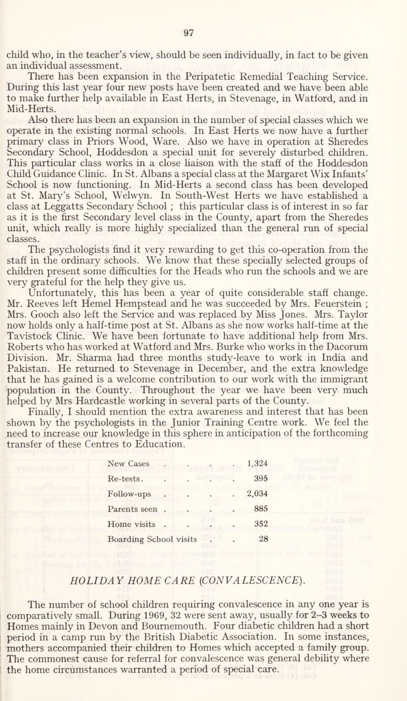 child who, in the teacher’s view, should be seen individually, in fact to be given an individual assessment. There has been expansion in the Peripatetic Remedial Teaching Service. During this last year four new posts have been created and we have been able to make further help available in East Herts, in Stevenage, in Watford, and in Mid-Herts. Also there has been an expansion in the number of special classes which we operate in the existing normal schools. In East Herts we now have a further primary class in Priors Wood, Ware. Also we have in operation at Sheredes Secondary School, Hoddesdon a special unit for severely disturbed children. This particular class works in a close liaison with the staff of the Hoddesdon Child Guidance Clinic. In St. Albans a special class at the Margaret Wix Infants’ School is now functioning. In Mid-Herts a second class has been developed at St. Mary’s School, Welwyn. In South-West Herts we have established a class at Leggatts Secondary School ; this particular class is of interest in so far as it is the first Secondary level class in the County, apart from the Sheredes unit, which really is more highly specialized than the general run of special classes. The psychologists find it very rewarding to get this co-operation from the staff in the ordinary schools. We know that these specially selected groups of children present some difficulties for the Heads who run the schools and we are very grateful for the help they give us. Unfortunately, this has been a year of quite considerable staff change. Mr. Reeves left Hemel Hempstead and he was succeeded by Mrs. Feuerstein ; Mrs. Gooch also left the Service and was replaced by Miss Jones. Mrs. Taylor now holds only a half-time post at St. Albans as she now works half-time at the Tavistock Clinic. We have been fortunate to have additional help from Mrs. Roberts who has worked at Watford and Mrs. Burke who works in the Dacorum Division. Mr. Sharma had three months study-leave to work in India and Pakistan. He returned to Stevenage in December, and the extra knowledge that he has gained is a welcome contribution to our work with the immigrant population in the County. Throughout the year we have been very much helped by Mrs Hardcastle working in several parts of the County. Finally, I should mention the extra awareness and interest that has been shown by the psychologists in the Junior Training Centre work. We feel the need to increase our knowledge in this sphere in anticipation of the forthcoming transfer of these Centres to Education. New Cases . 1,324 Re-tests. 395 Follow-ups . 2,034 Parents seen . 885 Home visits . 352 Boarding School visits 28 HOLIDAY HOME CARE (CONVALESCENCE). The number of school children requiring convalescence in any one year is comparatively small. During 1969, 32 were sent away, usually for 2-3 weeks to Homes mainly in Devon and Bournemouth. Four diabetic children had a short period in a camp run by the British Diabetic Association. In some instances, mothers accompanied their children to Homes which accepted a family group. The commonest cause for referral for convalescence was general debility where the home circumstances warranted a period of special care.