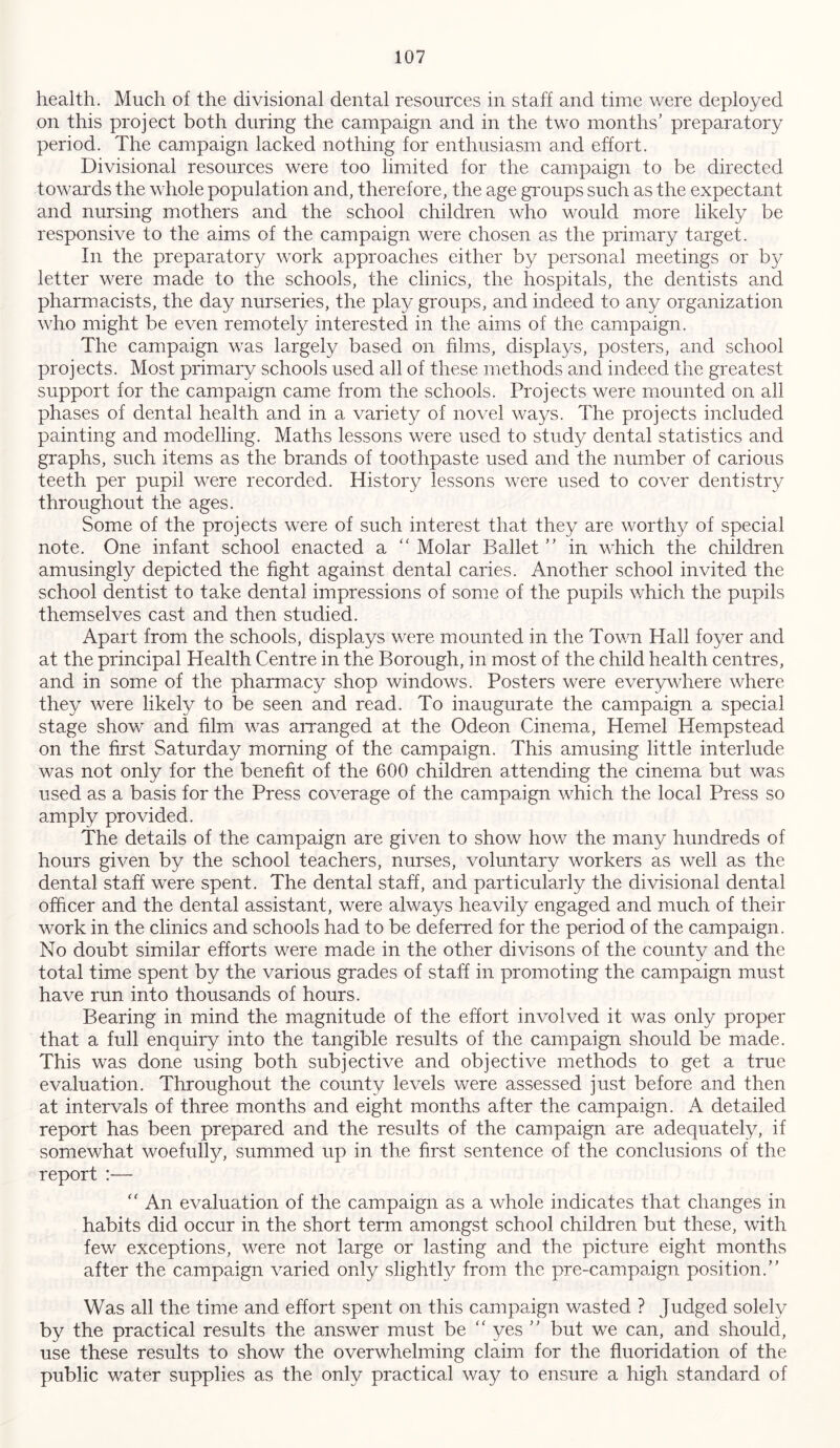 health. Much of the divisional dental resources in staff and time were deployed on this project both during the campaign and in the two months’ preparatory period. The campaign lacked nothing for enthusiasm and effort. Divisional resources were too limited for the campaign to be directed towards the whole population and, therefore, the age groups such as the expectant and nursing mothers and the school children who would more likely be responsive to the aims of the campaign were chosen as the primary target. In the preparatory work approaches either by personal meetings or by letter were made to the schools, the clinics, the hospitals, the dentists and pharmacists, the day nurseries, the play groups, and indeed to any organization who might be even remotely interested in the aims of the campaign. The campaign was largely based on films, displays, posters, and school projects. Most primary schools used all of these methods and indeed the greatest support for the campaign came from the schools. Projects were mounted on all phases of dental health and in a variety of novel ways. The projects included painting and modelling. Maths lessons were used to study dental statistics and graphs, such items as the brands of toothpaste used and the number of carious teeth per pupil were recorded. History lessons were used to cover dentistry throughout the ages. Some of the projects were of such interest that they are worthy of special note. One infant school enacted a “ Molar Ballet ” in which the children amusingly depicted the fight against dental caries. Another school invited the school dentist to take dental impressions of some of the pupils which the pupils themselves cast and then studied. Apart from the schools, displays were mounted in the Town Hall foyer and at the principal Health Centre in the Borough, in most of the child health centres, and in some of the pharmacy shop windows. Posters were everywhere where they were likely to be seen and read. To inaugurate the campaign a special stage show and film was arranged at the Odeon Cinema, Hemel Hempstead on the first Saturday morning of the campaign. This amusing little interlude was not only for the benefit of the 600 children attending the cinema but was used as a basis for the Press coverage of the campaign which the local Press so amply provided. The details of the campaign are given to show how the many hundreds of hours given by the school teachers, nurses, voluntary workers as well as the dental staff were spent. The dental staff, and particularly the divisional dental officer and the dental assistant, were always heavily engaged and much of their work in the clinics and schools had to be deferred for the period of the campaign. No doubt similar efforts were made in the other divisons of the county and the total time spent by the various grades of staff in promoting the campaign must have run into thousands of hours. Bearing in mind the magnitude of the effort involved it was only proper that a full enquiry into the tangible results of the campaign should be made. This was done using both subjective and objective methods to get a true evaluation. Throughout the county levels were assessed just before and then at intervals of three months and eight months after the campaign. A detailed, report has been prepared and the results of the campaign are adequately, if somewhat woefully, summed up in the first sentence of the conclusions of the report :— “ An evaluation of the campaign as a whole indicates that changes in habits did occur in the short term amongst school children but these, with few exceptions, were not large or lasting and the picture eight months after the campaign varied only slightly from the pre-campaign position.” Was all the time and effort spent on this campaign wasted ? Judged solely by the practical results the answer must be “ yes ” but we can, and should, use these results to show the overwhelming claim for the fluoridation of the public water supplies as the only practical way to ensure a high standard of