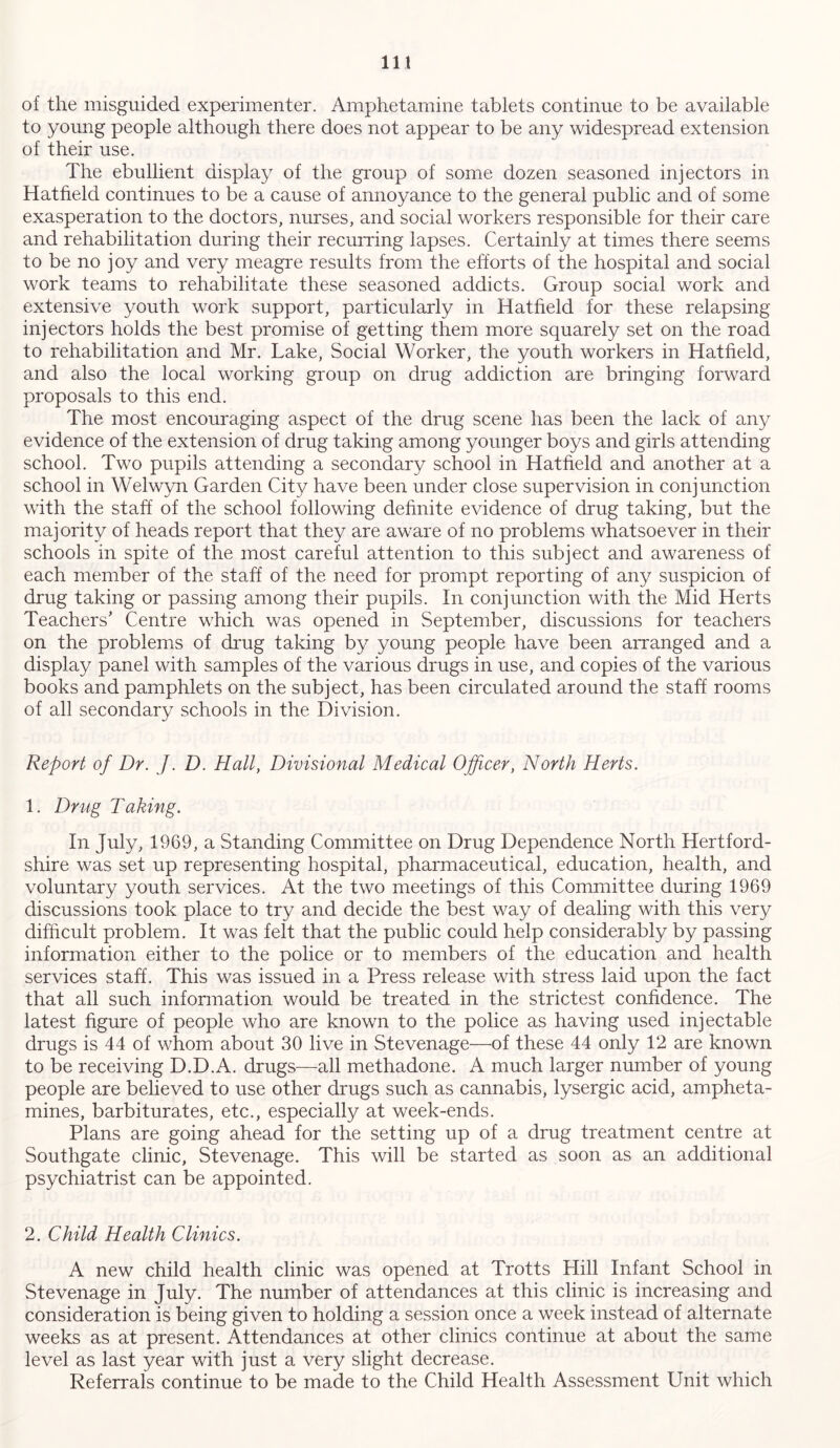 of the misguided experimenter. Amphetamine tablets continue to be available to young people although there does not appear to be any widespread extension of their use. The ebullient display of the group of some dozen seasoned injectors in Hatfield continues to be a cause of annoyance to the general public and of some exasperation to the doctors, nurses, and social workers responsible for their care and rehabilitation during their recurring lapses. Certainly at times there seems to be no joy and very meagre results from the efforts of the hospital and social work teams to rehabilitate these seasoned addicts. Group social work and extensive youth work support, particularly in Hatfield for these relapsing injectors holds the best promise of getting them more squarely set on the road to rehabilitation and Mr. Lake, Social Worker, the youth workers in Hatfield, and also the local working group on drug addiction are bringing forward proposals to this end. The most encouraging aspect of the drug scene has been the lack of any evidence of the extension of drug taking among younger boys and girls attending school. Two pupils attending a secondary school in Hatfield and another at a school in Welwyn Garden City have been under close supervision in conjunction with the staff of the school following definite evidence of drug taking, but the majority of heads report that they are aware of no problems whatsoever in their schools in spite of the most careful attention to this subject and awareness of each member of the staff of the need for prompt reporting of any suspicion of drug taking or passing among their pupils. In conjunction with the Mid Herts Teachers' Centre which was opened in September, discussions for teachers on the problems of drug taking by young people have been arranged and a display panel with samples of the various drugs in use, and copies of the various books and pamphlets on the subject, has been circulated around the staff rooms of all secondary schools in the Division. Report of Dr. J. D. Hall, Divisional Medical Officer, North Herts. 1. Drug Taking. In July, 1969, a Standing Committee on Drug Dependence North Hertford- shire was set up representing hospital, pharmaceutical, education, health, and voluntary youth services. At the two meetings of this Committee during 1969 discussions took place to try and decide the best way of dealing with this very difficult problem. It was felt that the public could help considerably by passing information either to the police or to members of the education and health services staff. This was issued in a Press release with stress laid upon the fact that all such information would be treated in the strictest confidence. The latest figure of people who are known to the police as having used injectable drugs is 44 of whom about 30 live in Stevenage—of these 44 only 12 are known to be receiving D.D.A. drugs—all methadone. A much larger number of young people are believed to use other drugs such as cannabis, lysergic acid, ampheta- mines, barbiturates, etc., especially at week-ends. Plans are going ahead for the setting up of a drug treatment centre at Southgate clinic, Stevenage. This will be started as soon as an additional psychiatrist can be appointed. 2. Child Health Clinics. A new child health clinic was opened at Trotts Hill Infant School in Stevenage in July. The number of attendances at this clinic is increasing and consideration is being given to holding a session once a week instead of alternate weeks as at present. Attendances at other clinics continue at about the same level as last year with just a very slight decrease. Referrals continue to be made to the Child Health Assessment Unit which