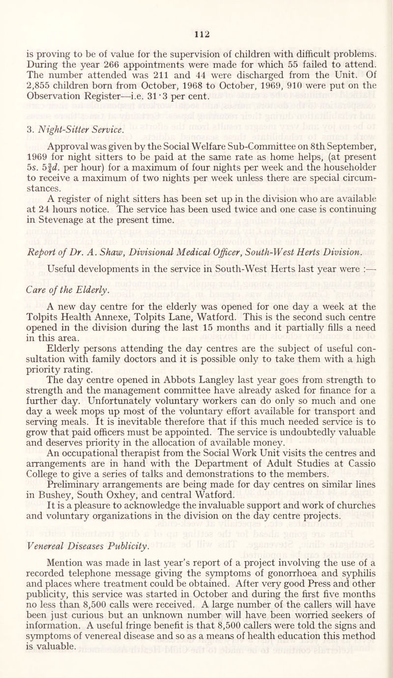 is proving to be of value for the supervision of children with difficult problems. During the year 266 appointments were made for which 55 failed to attend. The number attended was 211 and 44 were discharged from the Unit. Of 2,855 children born from October, 1968 to October, 1969, 910 were put on the Observation Register—i.e. 31*3 per cent. 3. Night-Sitter Service. Approval was given by the Social Welfare Sub-Committee on 8th September, 1969 for night sitters to be paid at the same rate as home helps, (at present 5s. 5|d. per hour) for a maximum of four nights per week and the householder to receive a maximum of two nights per week unless there are special circum- stances. A register of night sitters has been set up in the division who are available at 24 hours notice. The service has been used twice and one case is continuing in Stevenage at the present time. Report of Dr. A. Shaw, Divisional Medical Officer, South-West Herts Division. Useful developments in the service in South-West Herts last year were :— Care of the Elderly. A new day centre for the elderly was opened for one day a week at the Tolpits Health Annexe, Tolpits Lane, Watford. This is the second such centre opened in the division during the last 15 months and it partially fills a need in this area. Elderly persons attending the day centres are the subject of useful con- sultation with family doctors and it is possible only to take them with a high priority rating. The day centre opened in Abbots Langley last year goes from strength to strength and the management committee have already asked for finance for a further day. Unfortunately voluntary workers can do only so much and one day a week mops up most of the voluntary effort available for transport and serving meals. It is inevitable therefore that if this much needed service is to grow that paid officers must be appointed. The service is undoubtedly valuable and deserves priority in the allocation of available money. An occupational therapist from the Social Work Unit visits the centres and arrangements are in hand with the Department of Adult Studies at Cassio College to give a series of talks and demonstrations to the members. Preliminary arrangements are being made for day centres on similar lines in Bushey, South Oxhey, and central Watford. It is a pleasure to acknowledge the invaluable support and work of churches and voluntary organizations in the division on the day centre projects. Venereal Diseases Publicity. Mention was made in last year’s report of a project involving the use of a recorded telephone message giving the symptoms of gonorrhoea and syphilis and places where treatment could be obtained. After very good Press and other publicity, this service was started in October and during the first five months no less than 8,500 calls were received. A large number of the callers will have been just curious but an unknown number will have been worried seekers of information. A useful fringe benefit is that 8,500 callers were told the signs and symptoms of venereal disease and so as a means of health education this method is valuable.