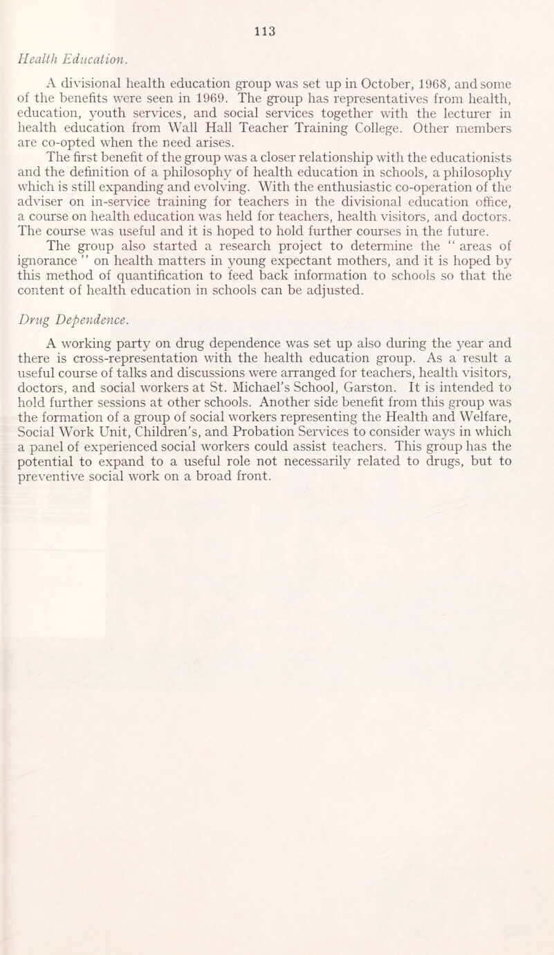 Health Education. A divisional health education group was set up in October, 1968, and some of the benefits were seen in 1969. The group has representatives from health, education, youth services, and social services together with the lecturer in health education from Wall Hall Teacher Training College. Other members are co-opted when the need arises. The first benefit of the group was a closer relationship with the educationists and the definition of a philosophy of health education in schools, a philosophy which is still expanding and evolving. With the enthusiastic co-operation of the adviser on in-service training for teachers in the divisional education office, a course on health education was held for teachers, health visitors, and doctors. The course was useful and it is hoped to hold further courses in the future. The group also started a research project to determine the “ areas of ignorance ” on health matters in young expectant mothers, and it is hoped by this method of quantification to feed back information to schools so that the content of health education in schools can be adjusted. Drug Dependence. A working party on drug dependence was set up also during the year and there is cross-representation with the health education group. As a result a useful course of talks and discussions were arranged for teachers, health visitors, doctors, and social workers at St. Michael’s School, Garston. It is intended to hold further sessions at other schools. Another side benefit from this group was the formation of a group of social workers representing the Health and Welfare, Social Work Unit, Children’s, and Probation Services to consider ways in which a panel of experienced social workers could assist teachers. This group has the potential to expand to a useful role not necessarily related to drugs, but to preventive social work on a broad front.