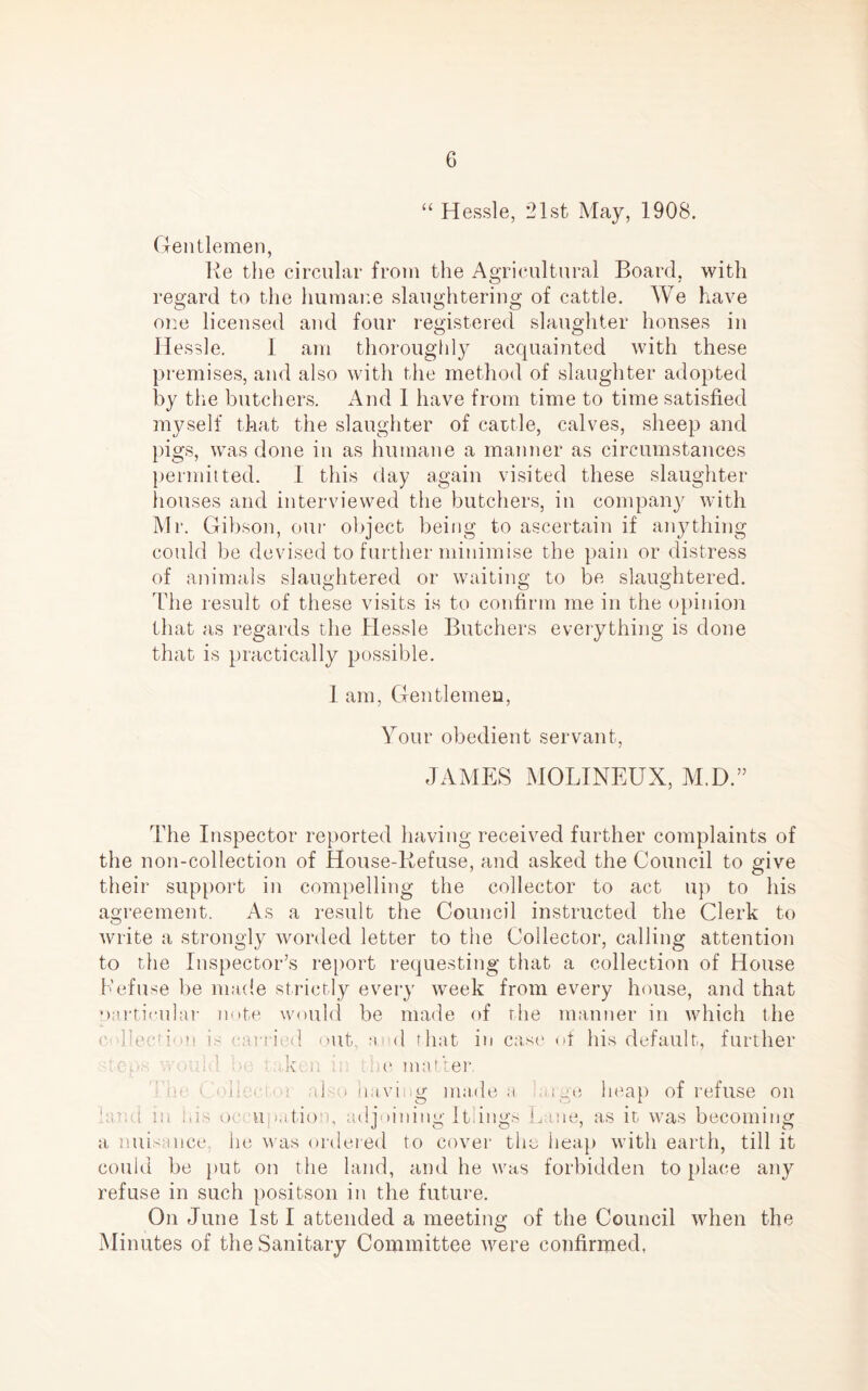 “ Hessle, 21st May, 1908. Gentlemen, Re the circular from the Agricultural Board, with regard to the humane slaughtering of cattle. We have one licensed and four registered slaughter houses in Hessle. I am thoroughly acquainted with these premises, and also with the method of slaughter adopted by the butchers. And 1 have from time to time satisfied myself that the slaughter of cattle, calves, sheep and pigs, was done in as humane a manner as circumstances permitted. I this day again visited these slaughter houses and interviewed the butchers, in company with Mr. Gibson, our object being to ascertain if anything could be devised to further minimise the pain or distress of animals slaughtered or waiting to be slaughtered. Idle result of these visits is to confirm me in the opinion that as regards the Hessle Butchers everything is done that is practically possible. 1 am, Gentlemen, Your obedient servant, JAMES MOLINEUX, M.D.” The Inspector reported having received further complaints of the non-collection of House-Refuse, and asked the Council to give their support in compelling the collector to act up to his agreement. As a result the Council instructed the Clerk to write a strongly worded letter to the Collector, calling attention to the Inspector’s report requesting that a collection of House Kef use be made strictly every week from every house, and that particular note would be made of the manner in which the e 'flection j- carried out, and that in case of his default, further ep,- . ■■ k. it ■ he matter ho < A: • ! ,d ) havi g made a .• ge heap of refuse on laud lit his oc upatioo, adjoining Itiings .C me, as it was becoming a nuisance, he was ordered to cover the heap with earth, till it could be put on the land, and he was forbidden to place any refuse in such positson in the future. On June 1st I attended a meeting of the Council when the Minutes of the Sanitary Committee were confirmed,