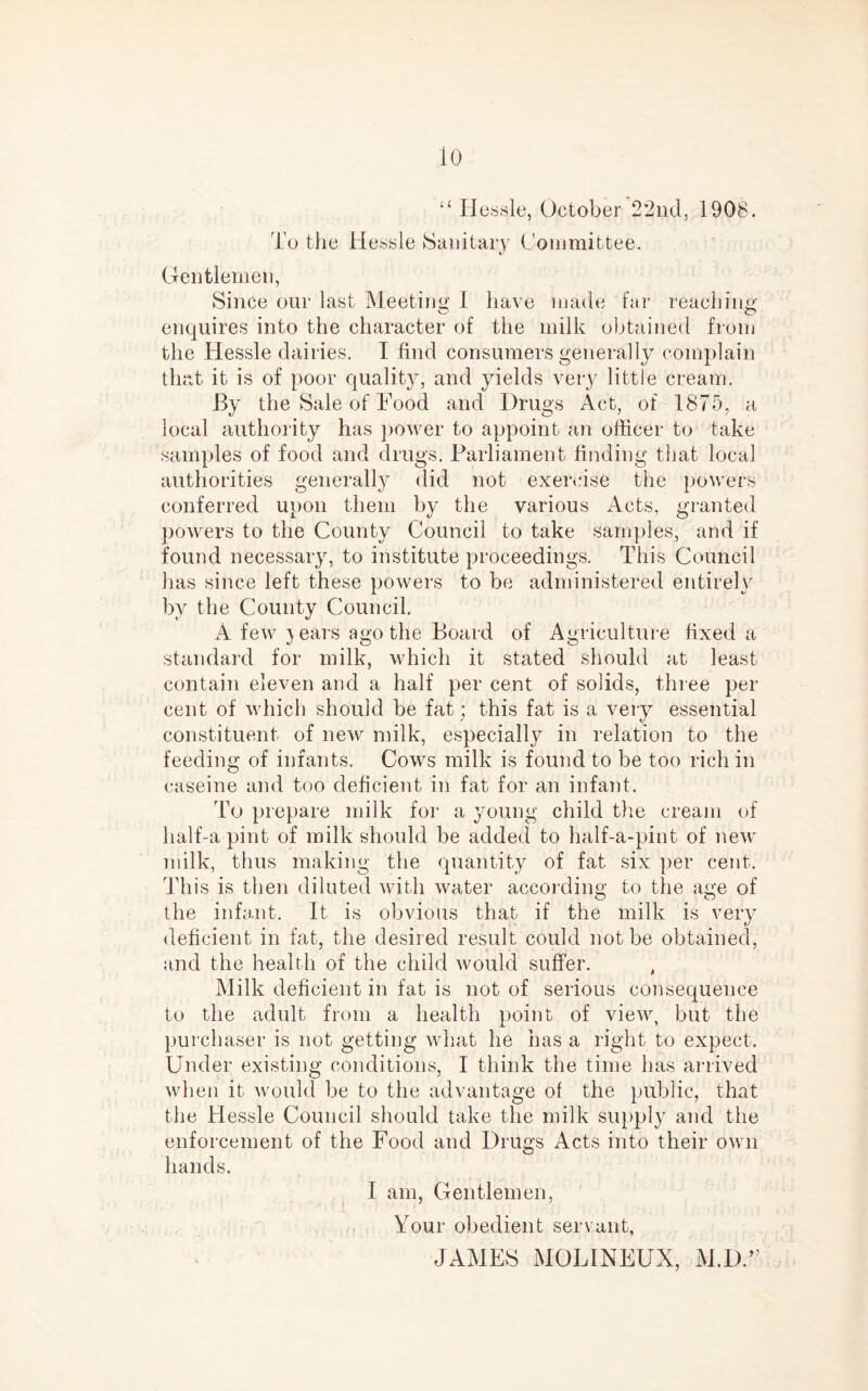 lo “ Hessle, October 22nd, 1908. To the Hessle Sanitary Committee. Gentlemen, Since our last Meeting 1 have made far reaching enquires into the character of the milk obtained from the Hessle dairies. I find consumers generally complain that it is of poor quality, and yields very little cream. By the Sale of Food and Drugs Act, of 1875, a local authority has power to appoint an officer to take samples of food and drugs. Parliament finding that local authorities generally did not exercise the powers conferred upon them by the various Acts, granted powers to the County Council to take samples, and if found necessary, to institute proceedings. This Council has since left these powers to be administered entirely by the County Council. A few }ears ago the Board of Agriculture fixed a standard for milk, which it stated should at least contain eleven and a half per cent of solids, three per cent of which should be fat; this fat is a very essential constituent of new milk, especially in relation to the feeding of infants. Cows milk is found to be too rich in caseine and too deficient in fat for an infant. To prepare milk for a young child the cream of half-a pint of milk should be added to half-a-pint of new milk, thus making the quantity of fat six per cent. This is then diluted with water according to the age of the infant. It is obvious that if the milk is very deficient in fat, the desired result could not be obtained, and the health of the child would suffer. , Milk deficient in fat is not of serious consequence to the adult from a health point of view, but the purchaser is not getting what he iias a right to expect. Under existing conditions, I think the time has arrived when it would be to the advantage of the public, that the Hessle Council should take the milk supply and the enforcement of the Food and Drugs Acts into their own hands. I am, Gentlemen, Your obedient servant, JAMES MOLINEUX, M.D.”