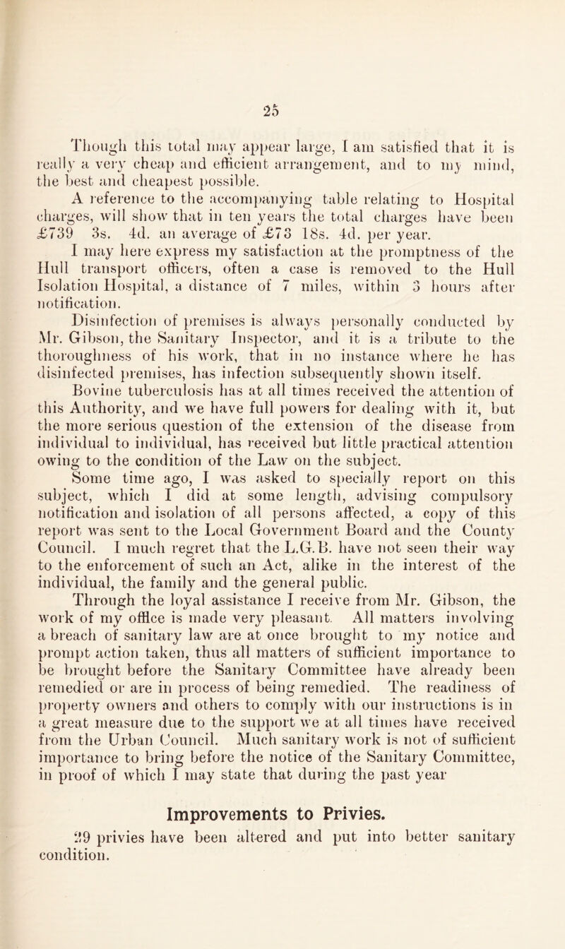 Though this total may appear large, I am satisfied that it is really a very cheap and efficient arrangement, and to m^ mind, the best and cheapest possible. A reference to the accompanying table relating to Hospital charges, will show that in ten years the total charges have been £739 3s. 4d. an average of £73 18s. 4d. per year. I may here express my satisfaction at the promptness of the Hull transport officers, often a case is removed to the Hull Isolation Hospital, a distance of 7 miles, within 3 hours after notification. Disinfection of premises is always personally conducted by Mr. Gibson, the Sanitary Inspector, and it is a tribute to the thoroughness of his work, that in no instance where he has disinfected premises, has infection subsequently shown itself. Bovine tuberculosis has at all times received the attention of this Authority, and we have full powers for dealing with it, but the more serious question of the extension of the disease from individual to individual, has received but little practical attention owing to the condition of the Law on the subject. Some time ago, I was asked to specially report on this subject, which I did at some length, advising compulsory notification and isolation of all persons affected, a copy of this report was sent to the Local Government Board and the County Council. I much regret that the L.G.B. have not seen their way to the enforcement of such an Act, alike in the interest of the individual, the family and the general public. Through the loyal assistance I receive from Mr. Gibson, the work of my office is made very pleasant. All matters involving a breach of sanitary law are at once brought to my notice and prompt action taken, thus all matters of sufficient importance to be brought before the Sanitary Committee have already been remedied or are in process of being remedied. The readiness of property owners and others to comply with our instructions is in a great measure due to the support we at all times have received from the Urban Council. Much sanitary work is not of sufficient importance to bring before the notice of the Sanitary Committee, in proof of which I may state that during the past year Improvements to Privies. 29 privies have been altered and put into better sanitary condition.