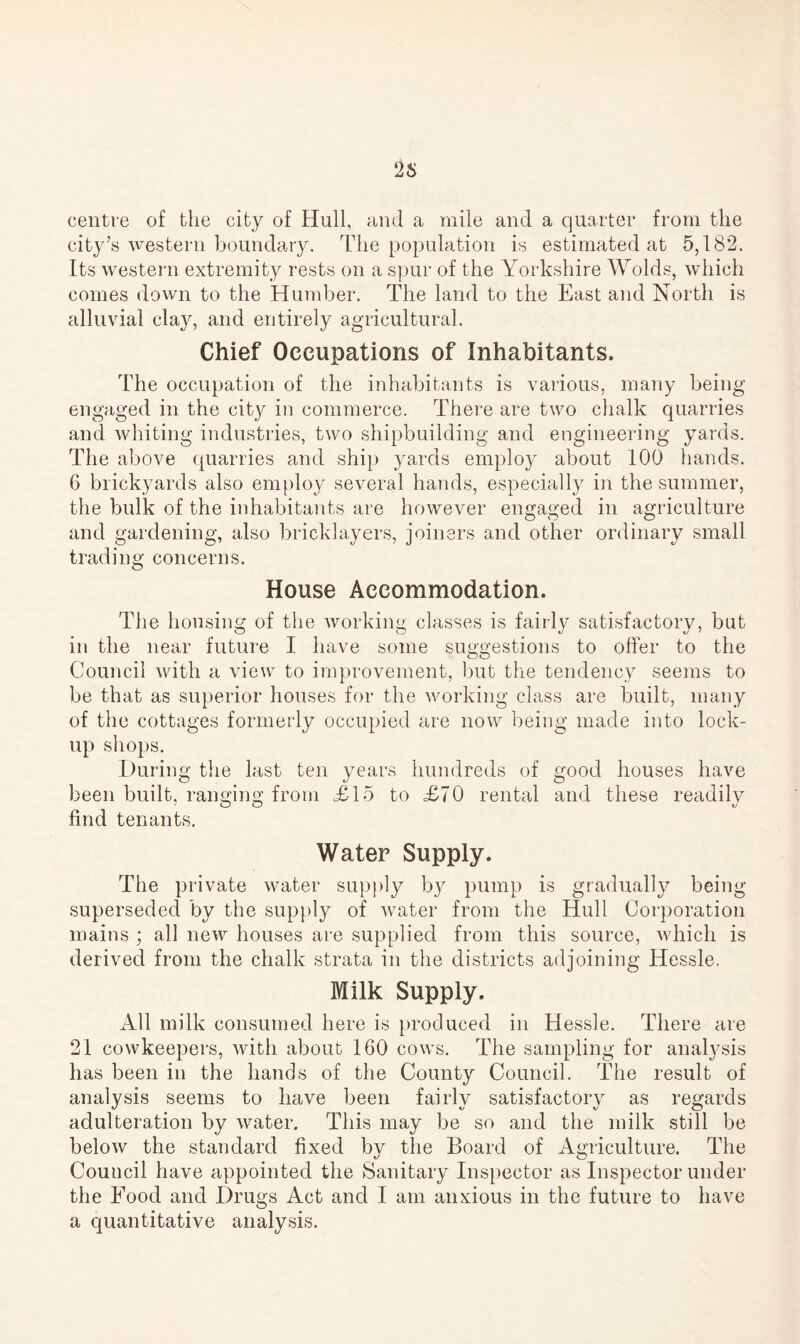 26 centre of the city of Hull, and a mile and a quarter from the city’s western boundary. The population is estimated at 5,182. Its western extremity rests on a spur of the Yorkshire Wolds, which comes down to the Humber. The land to the East and North is alluvial clay, and entirely agricultural. Chief Occupations of Inhabitants. The occupation of the inhabitants is various, many being engaged in the city in commerce. There are two chalk quarries and whiting industries, two shipbuilding and engineering yards. The above quarries and ship yards employ about 100 hands. 6 brickyards also employ several hands, especially in the summer, the bulk of the inhabitants are however engaged in agriculture and gardening, also bricklayers, joiners and other ordinary small trading concerns. House Accommodation. The housing of the working classes is fairly satisfactory, but in the near future I have some suggestions to offer to the Council with a view to improvement, but the tendency seems to be that as superior houses for the working class are built, many of the cottages formerly occupied are now being made into lock¬ up shops. During the last ten years hundreds of good houses have been built, ranging; from £15 to <£70 rental and these readily o o d find tenants. Water Supply. The private water supply by pump is gradually being superseded by the supply of water from the Hull Corporation mains ; all new houses are supplied from this source, which is derived from the chalk strata in the districts adjoining Hessle. Milk Supply. All milk consumed here is produced in Hessle. There are 21 cowkeepers, with about 160 cows. The sampling for analysis has been in the hands of the County Council. The result of analysis seems to have been fairly satisfactory as regards adulteration by water. This may be so and the milk still be below the standard fixed by the Board of Agriculture. The Council have appointed the Sanitary Inspector as Inspector under the Food and Drugs Act and I am anxious in the future to have a quantitative analysis.