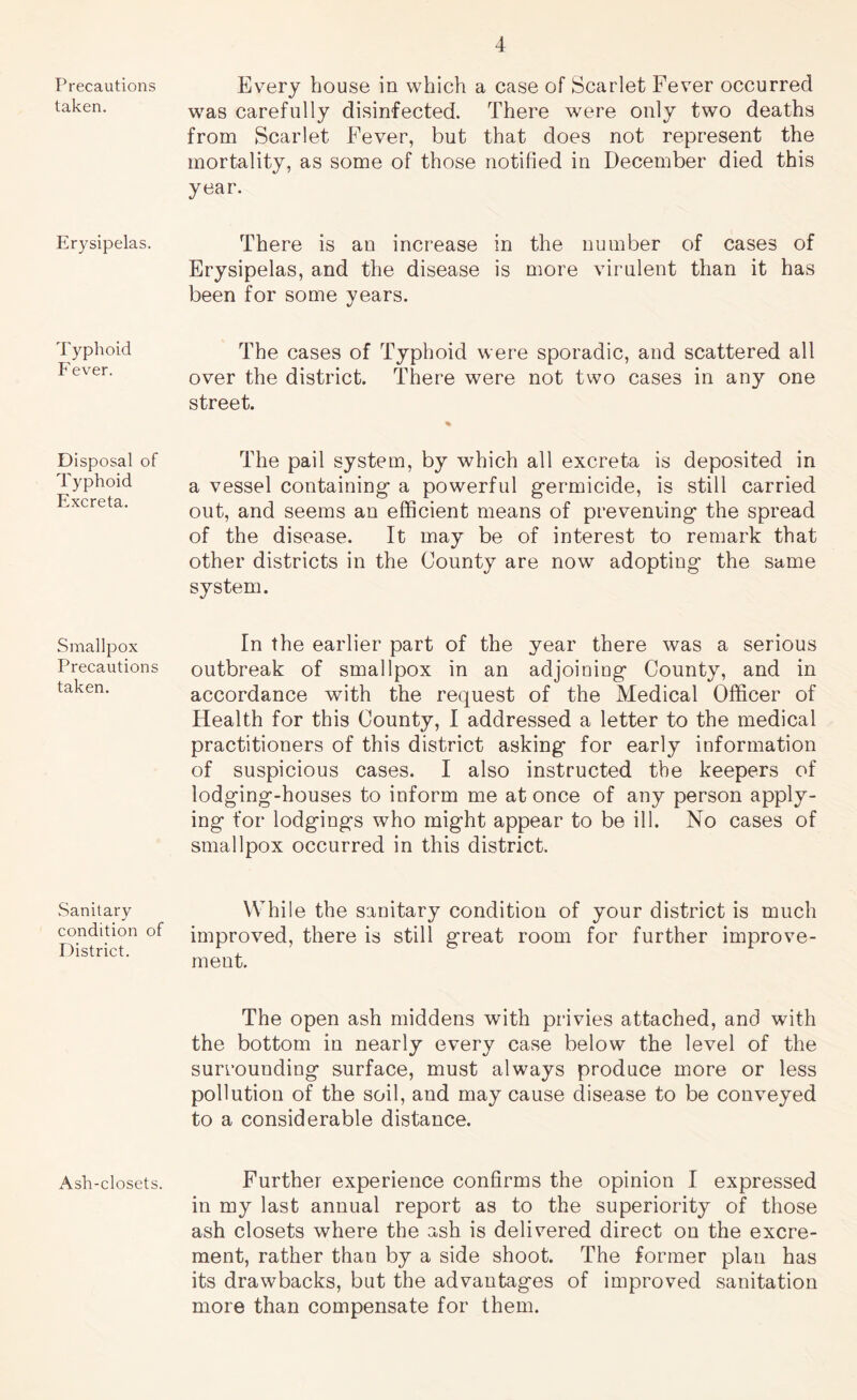 Precautions taken. Erysipelas. Typhoid Fever. Disposal of Typhoid Excreta. Smallpox Precautions taken. Sanitary condition of District. Ash-closets. Every house in which a case of Scarlet Fever occurred was carefully disinfected. There were only two deaths from Scarlet Fever, but that does not represent the mortality, as some of those notified in December died this year. There is an increase in the number of cases of Erysipelas, and the disease is more virulent than it has been for some years. The cases of Typhoid were sporadic, and scattered all over the district. There were not two cases in any one street. % The pail system, by which all excreta is deposited in a vessel containing- a powerful germicide, is still carried out, and seems an efficient means of preveniing the spread of the disease. It may be of interest to remark that other districts in the County are now adopting the same system. In the earlier part of the year there was a serious outbreak of smallpox in an adjoiniDg County, and in accordance with the request of the Medical Officer of Health for this County, I addressed a letter to the medical practitioners of this district asking for early information of suspicious cases. I also instructed the keepers of lodging-houses to inform me at once of any person apply- ing for lodgings who might appear to be ill. No cases of smallpox occurred in this district. While the sanitary condition of your district is much improved, there is still great room for further improve- ment. The open ash middens with privies attached, and with the bottom in nearly every case below the level of the surrounding surface, must always produce more or less pollution of the soil, and may cause disease to be conveyed to a considerable distance. Further experience confirms the opinion I expressed in my last annual report as to the superiority of those ash closets where the ash is delivered direct on the excre- ment, rather than by a side shoot. The former plan has its drawbacks, but the advantages of improved sanitation more than compensate for them.