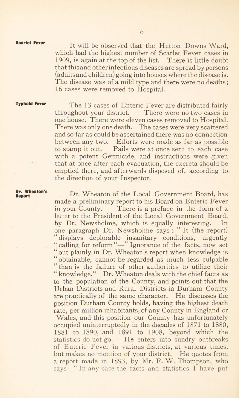 Scarlet Fever Typhoid Fever Or. Wheaton’s Report It will be observed that the Hetton Downs Ward, which had the highest number of Scarlet Fever cases in 1909, is again at the top of the list. There is little doubt that this and other infectious diseases are spread by persons (adultsand children) going into houses where the disease is. The disease was of a mild type and there were no deaths; 16 cases were removed to Hospital. The 13 cases of Enteric Fever are distributed fairly throughout your district. There were no two cases in one house. There were eleven cases removed to Hospital. There was only one death. The cases were very scattered and so far as could be ascertained there was no connection between any two. Efforts were made as far as possible to stamp it out. Pails were at once sent to each case with a potent Germicide, and instructions were given that at once after each evacuation, the excreta should be emptied there, and afterwards disposed of, according to the direction of your Inspector. Dr. Wheaton of the Local Government Board, has made a preliminary report to his Board on Enteric Fever in your County. There is a preface in the form of a letter to the President of the Local Government Board, by Dr. Newsholme, which is equally interesting. In one paragraph Dr. Newsholme says : “ It (the report) “ displays deplorable insanitary conditions, urgently ‘'calling for reform”—‘ Ignorance of the facts, now set “ out plainly in Dr. Wheaton’s report when knowledge is “ obtainable, cannot be regarded as much less culpable “ than is the failure of other authorities to utilize their “ knowledge.” Dr. Wheaton deals with the chief facts as to the population of the County, and points out that the Urban Districts and Rural Districts in Durham County are practically of the same character. He discusses the position Durham County holds, having the highest death rate, per million inhabitants, of any County in England or Wales, and this position our County has unfortunately occupied uninterruptedly in the decades of 1871 to 1880, 1881 to 1890, and 1891 to 1908, beyond which the statistics do not go. He enters into sundry outbreaks of Enteric Fever in various districts, at various times, but makes no mention of your district. He quotes from a report made in 1893, by Mr. F. W. Thompson, who says : “ In any case the facts and statistics I have put