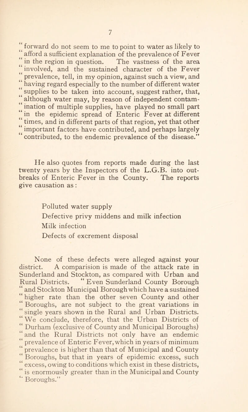 “ forward do not seem to me to point to water as likely to afford a sufficient explanation of the prevalence of Fever in the region in question. The vastness of the area involved, and the sustained character of the Fever prevalence, tell, in my opinion, against such a view, and having regard especially to the number of different water ’ supplies to be taken into account, suggest rather, that, although water may, by reason of independent contam- ination of multiple supplies, have played no small part in the epidemic spread of Enteric Fever at different ‘ times, and in different parts of that region, yet that other “ important factors have contributed, and perhaps largely contributed, to the endemic prevalence of the disease.” He also quotes from reports made during the last twenty years by the Inspectors of the L.G.B. into out- breaks of Enteric Fever in the County. The reports give causation as: Polluted water supply Defective privy middens and milk infection Milk infection Defects of excrement disposal None of these defects were alleged against your district. A comparision is made of the attack rate in Sunderland and Stockton, as compared with Urban and Rural Districts. “ Even Sunderland County Borough “ and Stockton Municipal Borough which have a sustained 4 higher rate than the other seven County and other “ Boroughs, are not subject to the great variations in 44 single years shown in the Rural and Urban Districts. “ We conclude, therefore, that the Urban Districts of “ Durham (exclusive of County and Municipal Boroughs) 44 and the Rural Districts not only have an endemic 4 prevalence of Enteric Fever, which in years of minimum 44 prevalence is higher than that of Municipal and County 44 Boroughs, but that in years of epidemic excess, such 44 excess, owing to conditions which exist in these districts, 44 is enormously greater than in the Municipal and County 4‘ Boroughs.”