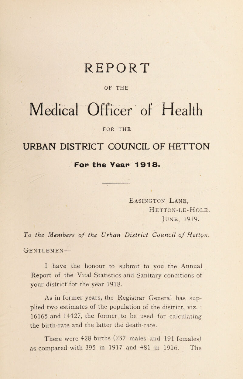 REPORT OF THE Medical Officer of Health FOR THE URBAN DISTRICT COUNCIL OF HETTON For* the Year 1918. Easington Lane, Hetton-le-Hole. June, 1919. To the Members of the Urban District Council of fiettgn. Gentlemen— I have the honour to submit to you the Annual Report of the Vital Statistics and Sanitary conditions of your district for the year 1918. As in former years, the Registrar General has sup- plied two estimates of the population of the district, viz. : 16165 and 14427, the former to be used for calculating the birth-rate and the latter the death-rate. There were 428 births (237 males and 191 females) as compared with 395 in 1917 and 481 in 1916. The