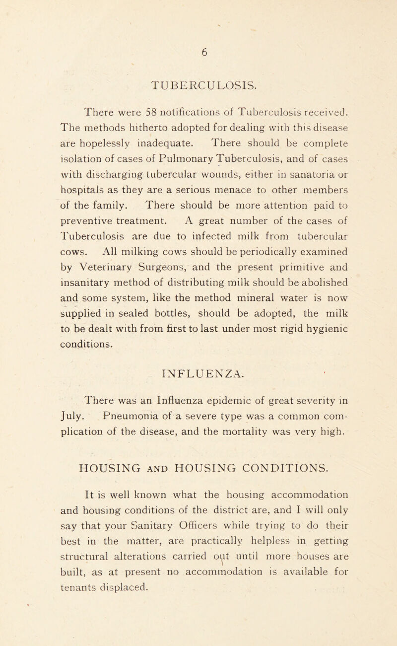 TUBERCULOSIS. There were 58 notifications of Tuberculosis received. The methods hitherto adopted for dealing with this disease are hopelessly inadequate. There should be complete isolation of cases of Pulmonary Tuberculosis, and of cases with discharging tubercular wounds, either in sanatoria or hospitals as they are a serious menace to other members of the family. There should be more attention paid to preventive treatment. A great number of the cases of Tuberculosis are due to infected milk from tubercular cows. All milking cows should be periodically examined by Veterinary Surgeons, and the present primitive and insanitary method of distributing milk should be abolished and some system, like the method mineral water is now supplied in sealed bottles, should be adopted, the milk to be dealt with from first to last under most rigid hygienic conditions. INFLUENZA. There was an Influenza epidemic of great severity in July. Pneumonia of a severe type was a common com- plication of the disease, and the mortality was very high. HOUSING and HOUSING CONDITIONS. It is well known what the housing accommodation and housing conditions of the district are, and I will only say that your Sanitary Officers while trying to do their best in the matter, are practically helpless in getting structural alterations carried out until more houses are l built, as at present no accommodation is available for tenants displaced.