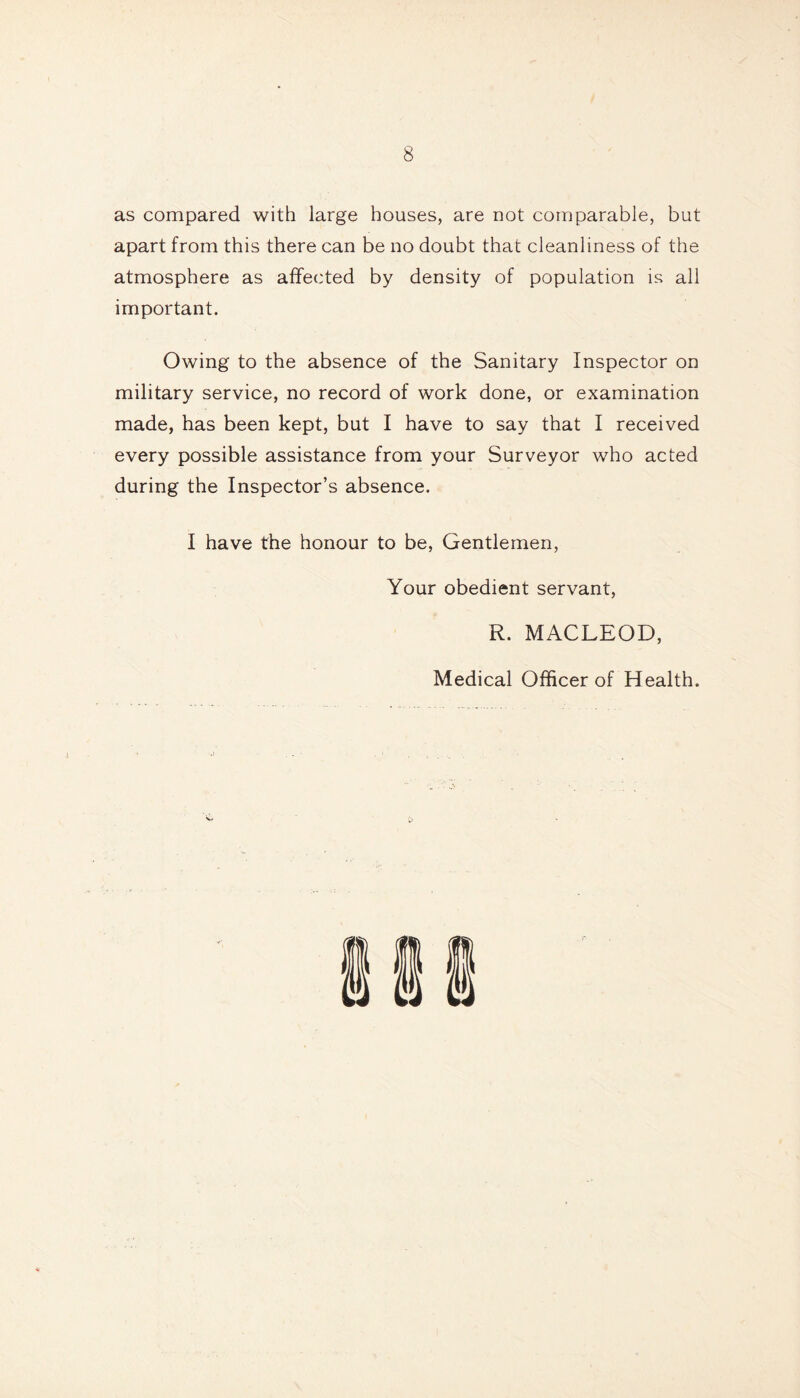 as compared with large houses, are not comparable, but apart from this there can be no doubt that cleanliness of the atmosphere as affected by density of population is all important. Owing to the absence of the Sanitary Inspector on military service, no record of work done, or examination made, has been kept, but I have to say that I received every possible assistance from your Surveyor who acted during the Inspector’s absence. I have the honour to be, Gentlemen, Your obedient servant, R. MACLEOD, Medical Officer of Health.