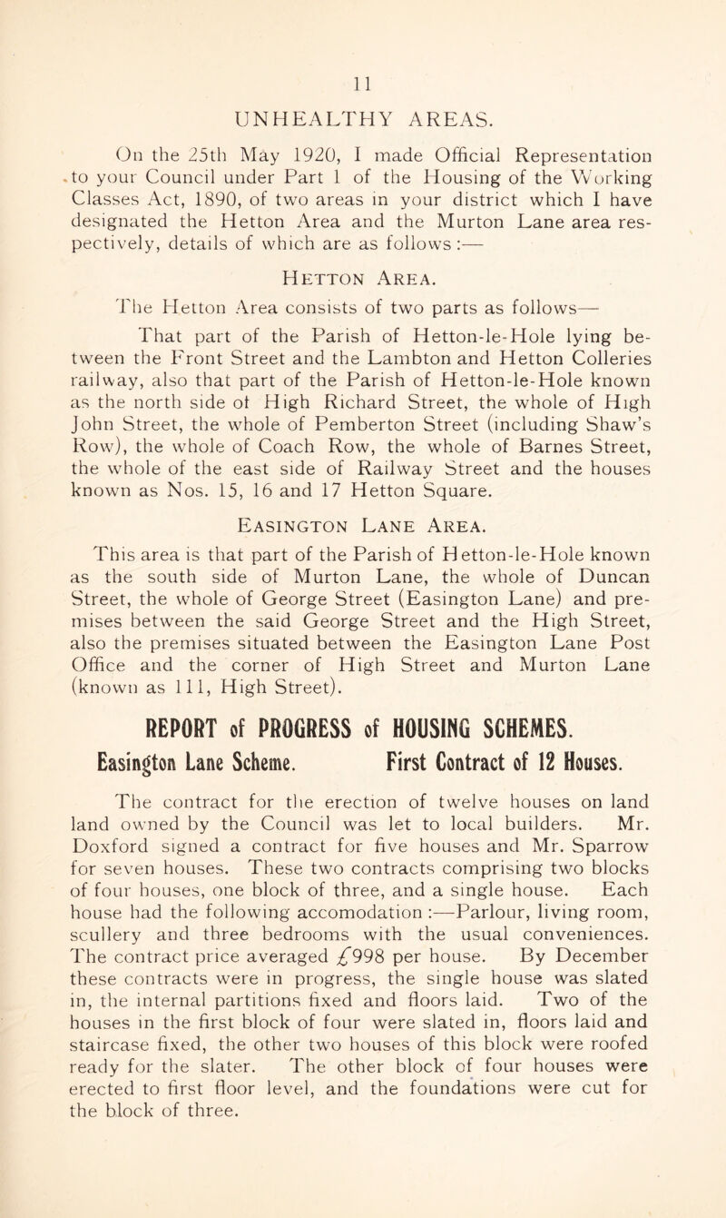 UNHEALTHY AREAS. On the 25th May 1920, I made Official Representation .to your Council under Part 1 of the Housing of the Working Classes Act, 1890, of two areas in your district which I have designated the Hetton Area and the Murton Lane area res- pectively, details of which are as follows :— Hetton Area. The Hetton Area consists of two parts as follows— That part of the Parish of Hetton-le-Hole lying be- tween the Eront Street and the Lambton and Hetton Colleries railway, also that part of the Parish of Hetton-le-Hole known as the north side ot High Richard Street, the whole of High John Street, the whole of Pemberton Street (including Shaw’s Row), the whole of Coach Row, the whole of Barnes Street, the whole of the east side of Railway Street and the houses known as Nos. 15, 16 and 17 Hetton Square. Easington Lane Area. This area is that part of the Parish of Hetton-le-Hole known as the south side of Murton Lane, the whole of Duncan Street, the whole of George Street (Easington Lane) and pre- mises between the said George Street and the High Street, also the premises situated between the Easington Lane Post Office and the corner of High Street and Murton Lane (known as 111, High Street). REPORT of PROGRESS of HOUSING SCHEMES. Easington Lane Scheme. First Contract of 12 Houses. The contract for the erection of twelve houses on land land owned by the Council was let to local builders. Mr. Doxford signed a contract for five houses and Mr. Sparrow for seven houses. These two contracts comprising two blocks of four houses, one block of three, and a single house. Each house had the following accomodation :—Parlour, living room, scullery and three bedrooms with the usual conveniences. The contract price averaged £998 per house. By December these contracts were in progress, the single house was slated in, the internal partitions fixed and floors laid. Two of the houses in the first block of four were slated in, floors laid and staircase fixed, the other two houses of this block were roofed ready for the slater. The other block of four houses were erected to first floor level, and the foundations were cut for the block of three.