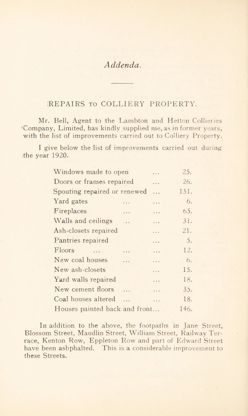 Addenda. REPAIRS to COLLIERY PROPERTY. Mr. Bell, Agent to the Lambton and Hetton Collieries 'Company, Limited, has kindly supplied me, as in former years, with the list of improvements carried out to Colliery Property. I give below the list of improvements carried out during the year 1920. Windows made to open ... 25. Doors or frames repaired ... 26. Spouting repaired or renewed ... 151. Yard gates ... ... 6. Fireplaces ... ... 65. Walls and ceilings ... ... 31. Ash-closets repaired ... 21. Pantries repaired ... 5. Floors ... ... ... 12. New coal houses ... ... 6. New ash-closets ... 15. Yard walls repaired ... 18. New cement floors ... ... 35. Coal houses altered ... ... 18. Houses painted back and front... 146. In addition to the above, the footpaths in jane Street, Blossom Street, Maudlin Street, William Street, Railway Ter- race, Kenton Row, Eppleton Row and part of Edward Street have been ashphalted. This is a considerable improvement to these Streets.