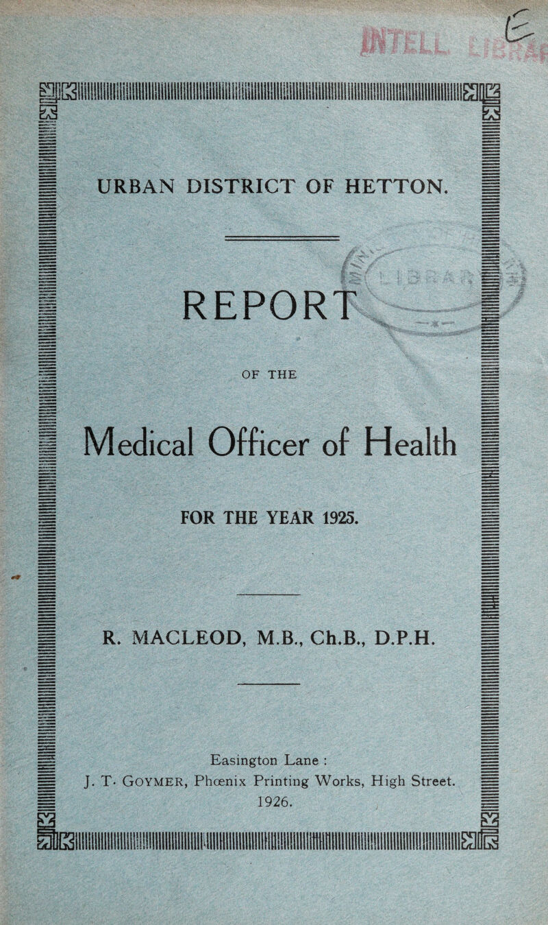 £ URBAN DISTRICT OF HETTON. M REPORT | OF THE § Medical Officer of Health 1 FOR THE YEAR 1925. B R. MACLEOD, M B., Ch.B., D.P.H. Easington Lane : == J. T* GOYMER, Phoenix Printing Works, High Street. == 1926. H S3