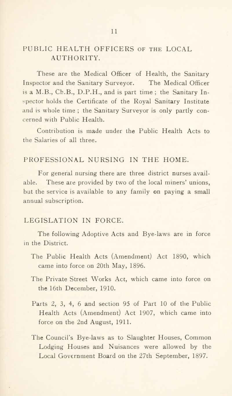 PUBLIC HEALTH OFFICERS of the LOCAL AUTHORITY. These are the Medical Officer of Health, the Sanitary Inspector and the Sanitary Surveyor. The Medical Officer is a M.B., Ch.B., D.P.H., and is part time ; the Sanitary In- spector holds the Certificate of the Royal Sanitary Institute and is whole time ; the Sanitary Surveyor is only partly con- cerned with Public Health. Contribution is made under the Public Health Acts to the Salaries of all three. PROFESSIONAL NURSING IN THE HOME. For general nursing there are three district nurses avail- able. These are provided by two of the local miners’ unions, but the service is available to any family on paying a small annual subscription. LEGISLATION IN FORCE. The following Adoptive Acts and Bye-laws are in force in the District. The Public Health Acts (Amendment) Act 1890, which came into force on 20th May, 1896. The Private Street Works Act, which came into force on the 16th December, 1910. Parts 2, 3, 4, 6 and section 95 of Part 10 of the Public Health Acts (Amendment) Act 1907, which came into force on the 2nd August, 1911. The Council’s Bye-laws as to Slaughter Houses, Common Lodging Houses and Nuisances were allowed by the Local Government Board on the 27th September, 1897.