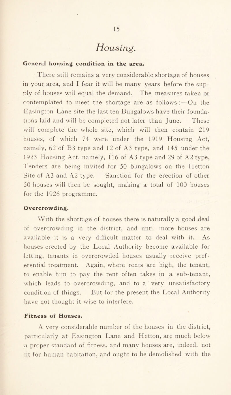 Housing, General housing condition in the area. There still remains a very considerable shortage of houses in your area, and I fear it will be many years before the sup- ply of houses will equal the demand. The measures taken or contemplated to meet the shortage are as follows :—On the Easington Lane site the last ten Bungalows have their founda- tions laid and will be completed not later than June. These will complete the whole site, which will then contain 219 houses, of which 74 were under the 1919 Housing Act, namely, 62 of B3 type and 12 of A3 type, and 145 under the 1923 Housing Act, namely, 116 of A3 type and 29 of A2 type, Tenders are being invited for 50 bungalows on the Hetton Site of A3 and A2 type. Sanction for the erection of other 50 houses will then be sought, making a total of 100 houses for the 1926 programme. Overcrowding. With the shortage of houses there is naturally a good deal of overcrowding in the district, and until more houses are available it is a very difficult matter to deal with it. As houses erected by the Local Authority become available for letting, tenants in overcrowded houses usually receive pref- erential treatment. Again, where rents are high, the tenant, to enable him to pay the rent often takes in a sub-tenant, which leads to overcrowding, and to a very unsatisfactory condition of things. But for the present the Local Authority have not thought it wise to interfere. Fitness of Houses. A very considerable number of the houses in the district, particularly at Easington Lane and Hetton, are much below a proper standard of fitness, and many houses are, indeed, not fit for human habitation, and ought to be demolished with the