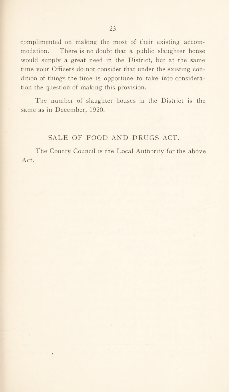 complimented on making the most of their existing accom- modation. There is no doubt that a public slaughter house would supply a great need in the District, but at the same time your Officers do not consider that under the existing con- dition of things the time is opportune to take into considera- tion the question of making this provision. The number of slaughter houses in the District is the same as in December, 1920. SALE OF FOOD AND DRUGS ACT. The County Council is the Local Authority for the above Act.