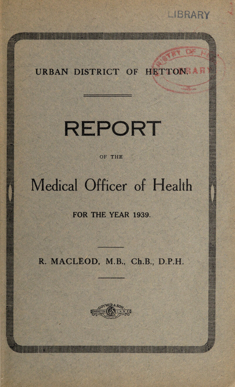 URBAN DISTRICT OF HETTON. REPORT OF THE XMq: ■■ ■ M ■:/ ||. 11 J Medical Officer of Health FOR THE YEAR 1939. iSgX R MACLEOD, M.B„ Ch.B., D.P.H. M