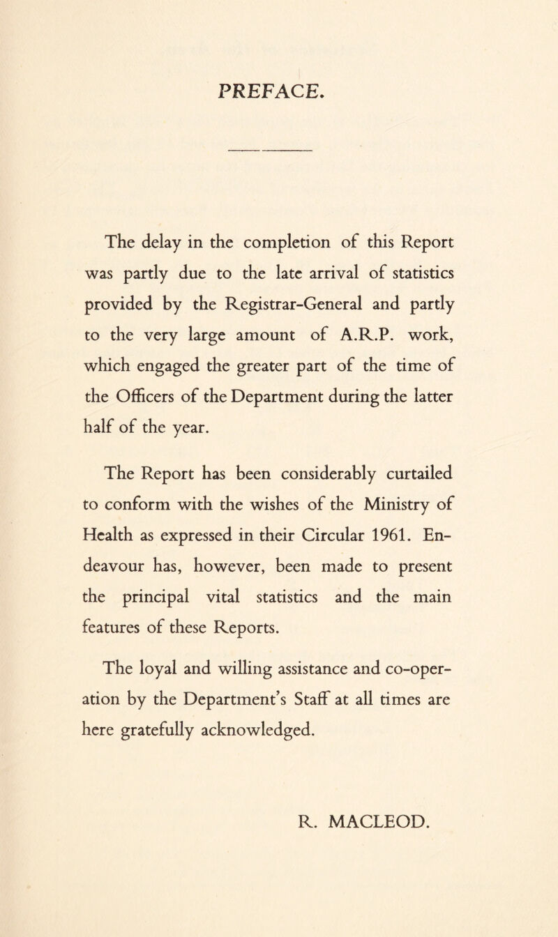 PREFACE. The delay in the completion of this Report was partly due to the late arrival of statistics provided by the Registrar-General and partly to the very large amount of A.R.P. work, which engaged the greater part of the time of the Officers of the Department during the latter half of the year. The Report has been considerably curtailed to conform with the wishes of the Ministry of Health as expressed in their Circular 1961. En- deavour has, however, been made to present the principal vital statistics and the main features of these Reports. The loyal and willing assistance and co-oper- ation by the Department’s Staff at all times are here gratefully acknowledged. R. MACLEOD.