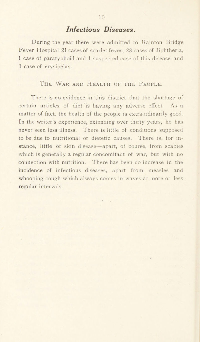 Infectious Diseases. During the year there were admitted to Rainton Bridge Fever Hospital 21 cases of scarlet fever, 28 cases of diphtheria, 1 case of paratyphoid and 1 suspected case of this disease and 1 case of erysipelas. The War and Health of the People. There is no evidence in this district that the shortage of certain articles of diet is having any adverse effect. As a matter of fact, the health of the people is extraordinarily good. In the writer’s experience, extending over thirty years, he has never seen less illness. There is little of conditions supposed to be due to nutritional or dietetic causes. There is, for in- stance, little of skin disease—apart, of course, from scabies which is generally a regular concomitant of war, but with no connection with nutrition. There has been no increase in the incidence of infectious diseases, apart from measles and whooping cough which always comes in waves at more or less regular intervals.