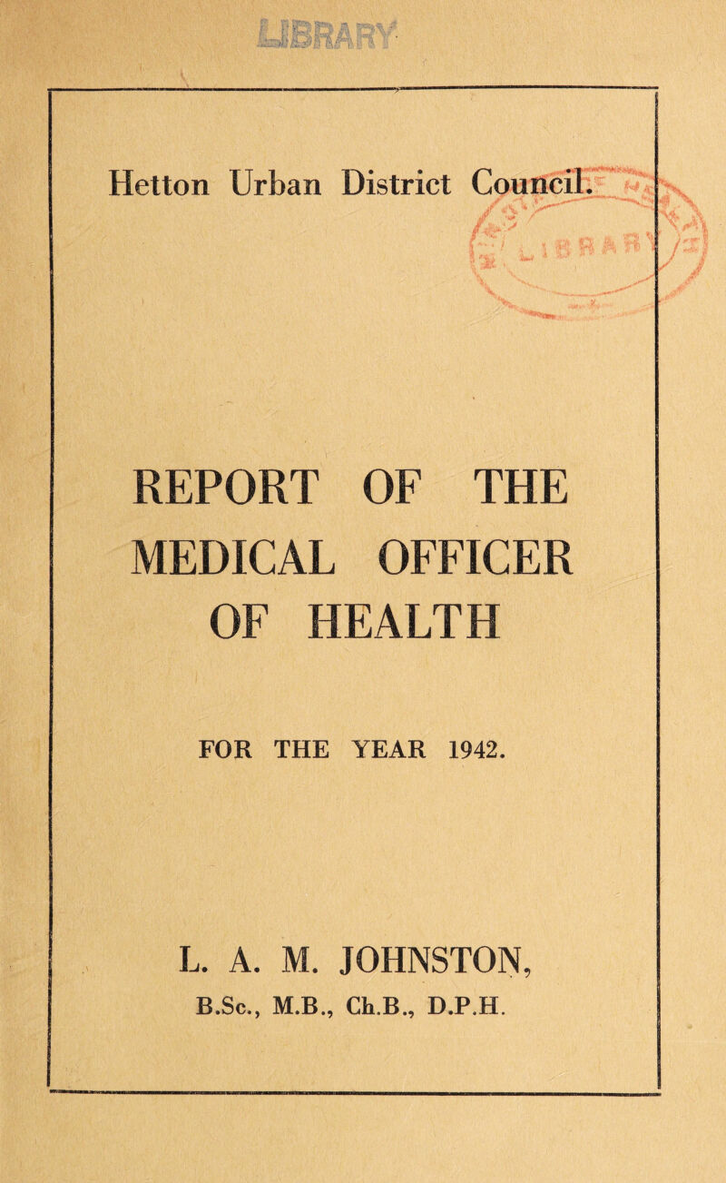 “S” Hetton Urban District Council. £■'4 / ; % §&, ?! *’W E f REPORT OF THE MEDICAL OFFICER OF HEALTH FOR THE YEAR 1942. L. A. M. JOHNSTON, B.Sc., M.B., Ch.B., D.P.H.